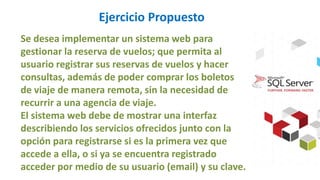 Ejercicio Propuesto
Se desea implementar un sistema web para
gestionar la reserva de vuelos; que permita al
usuario registrar sus reservas de vuelos y hacer
consultas, además de poder comprar los boletos
de viaje de manera remota, sin la necesidad de
recurrir a una agencia de viaje.
El sistema web debe de mostrar una interfaz
describiendo los servicios ofrecidos junto con la
opción para registrarse si es la primera vez que
accede a ella, o si ya se encuentra registrado
acceder por medio de su usuario (email) y su clave.
 