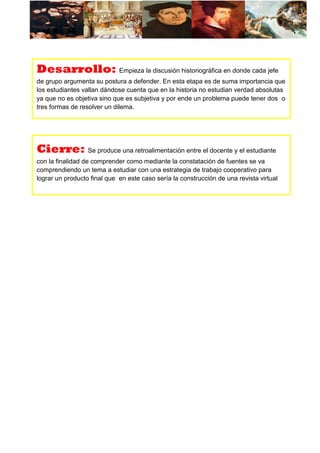 Desarrollo: Empieza la discusión historiográfica en donde cada jefe
de grupo argumenta su postura a defender. En esta etapa es de suma importancia que
los estudiantes vallan dándose cuenta que en la historia no estudian verdad absolutas
ya que no es objetiva sino que es subjetiva y por ende un problema puede tener dos o
tres formas de resolver un dilema.
Cierre: Se produce una retroalimentación entre el docente y el estudiante
con la finalidad de comprender como mediante la constatación de fuentes se va
comprendiendo un tema a estudiar con una estrategia de trabajo cooperativo para
lograr un producto final que en este caso sería la construcción de una revista virtual
 
