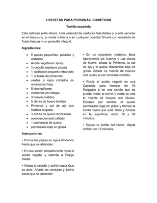 3 RECETAS PARA PERSONAS DIABETICAS

                                Tortilla española

Este sabroso plato ofrece Una variedad de verduras Saludables y puede servirse
en el desayuno, a media mañana o en cualquier comida! Sírvala con ensalada de
frutas frescas y un panecillo integral.

Ingredientes:

      5 papas pequeñas, peladas y          • En un recipiente mediano, Bata
      cortadas                             ligeramente los huevos y Las claras
      Aceite vegetal en spray              de huevo, añada la Pimienta, la sal
      ½ cebolla mediana picada             de ajo y el queso Mozzarella bajo en
      1 calabacín pequeño rebanado         grasa. Añada La mezcla de huevos
      1 ½ tazas de pimientos               con queso a Las verduras cocidas.
      verdes o rojos cortados en           • Rocíe el aceite vegetal en una
      rebanadas finas                      Cacerola para hornear de 10
      5 champiñones                        Pulgadas o en una sartén que se
      medianos en rodajas                  pueda meter al horno y vierta en ella
      3 huevos batidos                     la mezcla de huevos con Queso.
      5 claras de huevo batidas            Esparza por encima el queso
      Pimienta y sal de ajo con            parmesano bajo en grasa y hornee la
      hierbas al gusto                     tortilla hasta que esté firme y dorada
      3 onzas de queso mozzarella          en la superficie, entre 10 y 30
      semidescremado rallado               minutos.
      1 cucharada de queso
                                           • Saque la tortilla del horno, déjela
      parmesano bajo en grasa
                                           enfriar por 10 minutos.
Instrucciones

• Cocine las papas en agua Hirviendo
hasta que se ablanden.

• En una sartén antiadherente rocíe el
aceite vegetal y caliente a Fuego
medio.

• Añada la cebolla y sofría hasta Que
se dore. Añada las verduras y Sofría
hasta que se ablanden
 