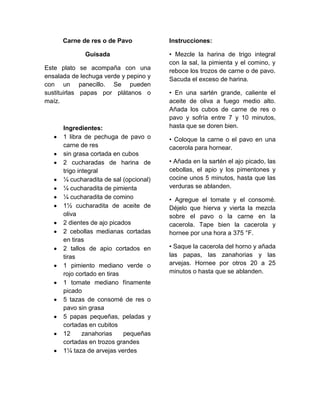 Carne de res o de Pavo            Instrucciones:

             Guisada                    • Mezcle la harina de trigo integral
                                        con la sal, la pimienta y el comino, y
Este plato se acompaña con una          reboce los trozos de carne o de pavo.
ensalada de lechuga verde y pepino y    Sacuda el exceso de harina.
con un panecillo. Se pueden
sustituirlas papas por plátanos o       • En una sartén grande, caliente el
maíz.                                   aceite de oliva a fuego medio alto.
                                        Añada los cubos de carne de res o
                                        pavo y sofría entre 7 y 10 minutos,
      Ingredientes:                     hasta que se doren bien.
      1 libra de pechuga de pavo o      • Coloque la carne o el pavo en una
      carne de res                      cacerola para hornear.
      sin grasa cortada en cubos
      2 cucharadas de harina de         • Añada en la sartén el ajo picado, las
      trigo integral                    cebollas, el apio y los pimentones y
      ¼ cucharadita de sal (opcional)   cocine unos 5 minutos, hasta que las
      ¼ cucharadita de pimienta         verduras se ablanden.
      ¼ cucharadita de comino           • Agregue el tomate y el consomé.
      1½ cucharadita de aceite de       Déjelo que hierva y vierta la mezcla
      oliva                             sobre el pavo o la carne en la
      2 dientes de ajo picados          cacerola. Tape bien la cacerola y
      2 cebollas medianas cortadas      hornee por una hora a 375 °F.
      en tiras
      2 tallos de apio cortados en      • Saque la cacerola del horno y añada
      tiras                             las papas, las zanahorias y las
      1 pimiento mediano verde o        arvejas. Hornee por otros 20 a 25
      rojo cortado en tiras             minutos o hasta que se ablanden.
      1 tomate mediano fínamente
      picado
      5 tazas de consomé de res o
      pavo sin grasa
      5 papas pequeñas, peladas y
      cortadas en cubitos
      12      zanahorias    pequeñas
      cortadas en trozos grandes
      1¼ taza de arvejas verdes
 