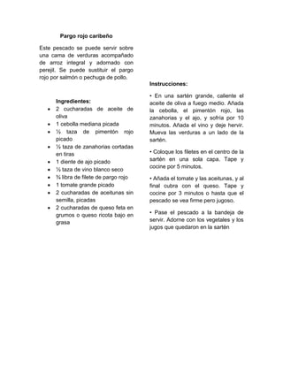 Pargo rojo caribeño

Este pescado se puede servir sobre
una cama de verduras acompañado
de arroz integral y adornado con
perejil. Se puede sustituir el pargo
rojo por salmón o pechuga de pollo.
                                        Instrucciones:

                                        • En una sartén grande, caliente el
      Ingredientes:                     aceite de oliva a fuego medio. Añada
      2 cucharadas de aceite de         la cebolla, el pimentón rojo, las
      oliva                             zanahorias y el ajo, y sofría por 10
      1 cebolla mediana picada          minutos. Añada el vino y deje hervir.
      ½ taza de pimentón rojo           Mueva las verduras a un lado de la
      picado                            sartén.
      ½ taza de zanahorias cortadas
      en tiras                          • Coloque los filetes en el centro de la
      1 diente de ajo picado            sartén en una sola capa. Tape y
                                        cocine por 5 minutos.
      ½ taza de vino blanco seco
      ¾ libra de filete de pargo rojo   • Añada el tomate y las aceitunas, y al
      1 tomate grande picado            final cubra con el queso. Tape y
      2 cucharadas de aceitunas sin     cocine por 3 minutos o hasta que el
      semilla, picadas                  pescado se vea firme pero jugoso.
      2 cucharadas de queso feta en
      grumos o queso ricota bajo en     • Pase el pescado a la bandeja de
      grasa                             servir. Adorne con los vegetales y los
                                        jugos que quedaron en la sartén
 