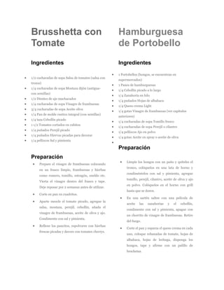 Brusshetta con                                       Hamburguesa
Tomate                                               de Portobello
Ingredientes                                         Ingredientes

                                                     1 Portobellos (hongos, se encuentran en
1/2 cucharadas de sopa Salsa de tomates (salsa con
                                                     supermercados)
trozos)
                                                     1 Panes de hamburguesas
1/4 cucharadas de sopa Mostaza dijón (antigua-
                                                     1/4 Cebollín picado a lo largo
con semillas)
                                                     1/4 Zanahoria en hilo
1/2 Dientes de ajo machacados
                                                     1/4 puñados Hojas de albahaca
1/4 cucharadas de sopa Vinagre de frambuesas
                                                     1/4 Queso crema Light
3/4 cucharadas de sopa Aceite oliva
                                                     1/4 gotas Vinagre de frambuesas (ver capítulos
1/4 Pan de molde rustico integral (con semillas)
                                                     anteriores)
1/4 taza Cebollín picado
                                                     1/4 cucharadas de sopa Tomillo fresco
1 1/2 Tomates cortados en cubitos
                                                     1/4 cucharadas de sopa Perejil o cilantro
1/4 puñados Perejil picado
                                                     1/4 pellizcos Ajo en polvo
1/4 puñados Hiervas picadas para decorar
                                                     1/4 gotas Aceite en spray o aceite de oliva
1/4 pellizcos Sal y pimienta

                                                     Preparación
Preparación
                                                          Limpie los hongos con un paño y quíteles el
     Prepare el vinagre de frambuesas colocando
                                                          tronco, colóquelos en una lata de horno y
     en un frasco limpio, frambuesas y hierbas
                                                          condiméntelos con sal y pimienta, agregue
     como romero, tomillo, estragón, eneldo etc.
                                                          tomillo, perejil, cilantro, aceite de oliva y ajo
     Vierta el vinagre dentro del frasco y tape.
                                                          en polvo. Colóquelos en el horno con grill
     Deje reposar por 2 semanas antes de utilizar.
                                                          hasta que se doren.
     Corte en pan en cuadritos.
                                                          En una sartén saltee con una película de
     Aparte mezcle el tomate picado, agregue la
                                                          aceite    las   zanahorias    y   el     cebollín,
     salsa, mostaza, perejil, cebollín, añada el
                                                          condimente con sal y pimienta, apague con
     vinagre de frambuesas, aceite de oliva y ajo.
                                                          un chorrito de vinagre de frambuesas. Retire
     Condimente con sal y pimienta.
                                                          del fuego.
     Rellene los pancitos, espolvoree con hierbas
                                                          Corte el pan y esparza el queso crema en cada
     frescas picadas y decore con tomates cherrys.
                                                          uno, coloque rebanadas de tomate, hojas de
                                                          albahaca, hojas de lechuga, disponga los
                                                          hongos, tape y afirme con un palillo de
                                                          brochetas.
 