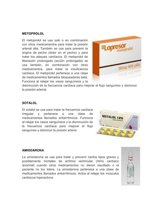 METOPROLOL

El metoprolol se usa solo o en combinación
con otros medicamentos para tratar la presión
arterial alta. También se usa para prevenir la
angina de pecho (dolor en el pecho) y para
tratar los ataques cardíacos. El metoprolol de
liberación prolongada (acción prolongada) se
usa también, en combinación con otros
medicamentos, para tratar la insuficiencia
cardíaca. El metoprolol pertenece a una clase
de medicamentos llamados bloqueadores beta.
Funciona al relajar los vasos sanguíneos y la
disminución de la frecuencia cardíaca para mejorar el flujo sanguíneo y disminuir
la presión arterial.



SOTALOL

El sotalol se usa para tratar la frecuencia cardíaca
irregular y pertenece a una clase de
medicamentos llamados antiarrítmicos. Funciona
al relajar los vasos sanguíneos y la disminución de
la frecuencia cardíaca para mejorar el flujo
sanguíneo y disminuir la presión arteria




AMIODARONA

La amiodarona se usa para tratar y prevenir ciertos tipos graves y
posiblemente mortales de arritmia ventricular (ritmo cardíaco
anormal) cuando otros medicamentos no dieron resultado o el
paciente no los tolera. La amiodarona pertenece a una clase de
medicamentos llamados antiarrítmicos. Actúa al relajar los músculos
cardíacos hiperactivos
 