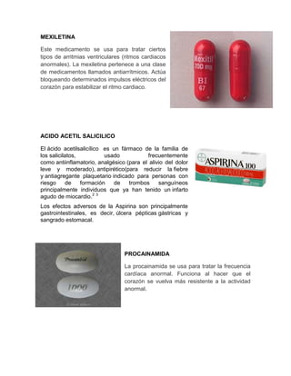 MEXILETINA

Este medicamento se usa para tratar ciertos
tipos de arritmias ventriculares (ritmos cardiacos
anormales). La mexiletina pertenece a una clase
de medicamentos llamados antiarrítmicos. Actúa
bloqueando determinados impulsos eléctricos del
corazón para estabilizar el ritmo cardiaco.




ACIDO ACETIL SALICILICO

El ácido acetilsalicílico es un fármaco de la familia de
los salicilatos,          usado           frecuentemente
como antiinflamatorio, analgésico (para el alivio del dolor
leve y moderado), antipirético(para reducir la fiebre
y antiagregante plaquetario indicado para personas con
riesgo     de    formación   de    trombos     sanguíneos
principalmente individuos que ya han tenido un infarto
agudo de miocardio.2 3
Los efectos adversos de la Aspirina son principalmente
gastrointestinales, es decir, úlcera pépticas gástricas y
sangrado estomacal.




                                 PROCAINAMIDA

                                 La procainamida se usa para tratar la frecuencia
                                 cardíaca anormal. Funciona al hacer que el
                                 corazón se vuelva más resistente a la actividad
                                 anormal.
 