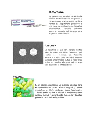 PROPAFENONA

                            La propafenona se utiliza para tratar la
                            arritmia (latidos cardíacos irregulares) y
                            para mantener una frecuencia cardíaca
                            normal. La propafenona pertenece a
                            una clase de medicamentos llamados
                            antiarrítmicos.    Funciona      actuando
                            sobre el músculo del corazón para
                            mejorar el ritmo cardíaco.




                       FLECAINIDA

                       La flecainida se usa para prevenir ciertos
                       tipos de latidos cardíacos irregulares que
                       pueden ser mortales. La flecainida
                       pertenece a una clase de medicamentos
                       llamados antiarrítmicos. Actúa al hacer más
                       lentas las señales eléctricas del corazón
                       para estabilizar el ritmo cardíaco.




TOCAINIDA



            Es un agente antiarrítmico. La tocainida se utiliza para
            el tratamiento del ritmo cardiaco irregular y puede
            desacelerar los latidos cardiacos rápidos (taquicardia).
            También puede ayudar al corazón a recuperar el ritmo
            cardiaco normal y a mantenerlo. Aún no hay tabletas
            genéricas de tocainida disponibles.
 