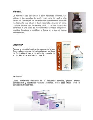 MORFINA

La morfina se usa para aliviar el dolor moderado a intenso. Las
tabletas y las cápsulas de acción prolongada de morfina sólo
deben ser usadas por los pacientes que posiblemente necesiten
medicamento para aliviar el dolor moderado a intenso en forma
continua durante más tiempo que unos pocos días. La morfina
pertenece a una clase de medicamentos llamados analgésicos
opioides. Funciona al modificar la forma en la que el cuerpo
siente el dolor.




LIDOCAINA

Reduce la velocidad máxima de ascenso de la fase
Aminora la conducción de los impulsos en las fibras
de PurkinjeDisminuye la duración del potencial de
acción, lo cual caracteriza a la clase IB




BRETILIO

Causa incremento transitorio en la frecuencia cardíaca, presión arterial,
contractilidad y resistencia vascular periférica. Tiene poco efecto sobre la
contractilidad miocárdica.
 