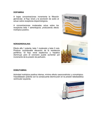 DOPAMINA

A bajas concentraciones incrementa la filtración
glomerular, el flujo renal y la excreción de sodio al
actuar sobre receptores dopaminérgicos.

A concentraciones moderadas actua sobre los
receptores beta 1 adrenérgicos, produciendo efecto
inotrópico positivo.




NORADRENALINA

Efecto alfa 1 potente, beta 1 moderado y beta 2 nulo.
Produce considerable elevación de la resistencia
periférica. El flujo renal esplácnico y hepático
disminuye pero el coronario puede aumentar por
incremento de la presión de perfusión.




DOBUTAMINA

Actividad inotrópica positiva intensa, mínimo efecto vasoconstrictor y cronotrópico.
Vasodilatador potente con la consecuente disminución en la presión telediastólica
ventricular izquierda.
 
