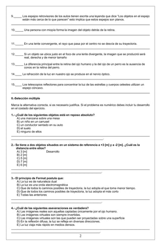 9._____ Los espejos retrovisores de los autos tienen escrita una leyenda que dice “Los objetos en el espejo 
están más cerca de lo que parecen” esto implica que estos espejos son planos. 
10._____ Una persona con miopía forma la imagen del objeto detrás de la retina. 
11._____ En una lente convergente, el rayo que pasa por el centro no se desvía de su trayectoria. 
12._____ Si un objeto se ubica justo en el foco de una lente divergente, la imagen que se producirá será 
real, derecha y de menor tamaño 
13._____ La diferencia principal entre la retina del ojo humano y la del ojo de un perro es la ausencia de 
conos en la retina del perro. 
14.____ La refracción de la luz en nuestro ojo se produce en el nervio óptico. 
15.____ Los telescopios reflectores para concentrar la luz de las estrellas y cuerpos celestes utilizan un 
espejo cóncavo. 
II.-Selección múltiple 
Marca la alternativa correcta, si es necesario justifica. Si el problema es numérico debes incluir tu desarrollo 
en el costado del ejercicio. 
1.- ¿Cuál de los siguientes objetos está en reposo absoluto? 
A) una manzana sobre una mesa 
B) un niño en un carrusel 
C) un conductor sentado en su auto 
D) el suelo 
E) ninguno de ellos 
______________________________________________________________________________________ 
_________________________________________________________. 
2.- Se tiene a dos objetos situados en un sistema de referencia a +3 [m] y a -2 [m]. ¿Cuál es la 
distancia entre ellos? 
A) 3 [m] Desarrollo 
B) 2 [m] 
C) 5 [m] 
D) 7 [m] 
E) 6 [m] 
______________________________________________________________________________________ 
________________________________________________________. 
3.- El principio de Fermat postula que: 
A) La luz es de naturaleza dual 
B) La luz es una onda electromagnética 
C) Que de todos lo caminos posibles de trayectoria, la luz adopta el que toma menor tiempo. 
D) Que de todos los caminos posibles de trayectoria, la luz adopta el más corto 
E) Todas las anteriores 
______________________________________________________________________________________ 
________________________________________________________. 
4.- ¿Cuál de las siguientes aseveraciones es verdadera? 
A) Las imágenes reales son aquellas captadas únicamente por el ojo humano. 
B) Las imágenes virtuales son siempre invertidas. 
C) Las imágenes virtuales son las que pueden ser proyectadas sobre una superficie 
D) En la reflexión difusa, la luz se refleja en diversas direcciones. 
E) La luz viaja más rápido en medios densos. 
______________________________________________________________________________________ 
_______________________________________________________. 
2 
 