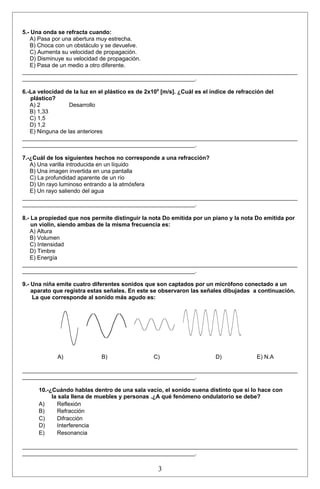5.- Una onda se refracta cuando: 
A) Pasa por una abertura muy estrecha. 
B) Choca con un obstáculo y se devuelve. 
C) Aumenta su velocidad de propagación. 
D) Disminuye su velocidad de propagación. 
E) Pasa de un medio a otro diferente. 
______________________________________________________________________________________ 
______________________________________________________. 
6.-La velocidad de la luz en el plástico es de 2x108 [m/s]. ¿Cuál es el índice de refracción del 
plástico? 
A) 2 Desarrollo 
B) 1,33 
C) 1,5 
D) 1,2 
E) Ninguna de las anteriores 
______________________________________________________________________________________ 
______________________________________________________. 
7.-¿Cuál de los siguientes hechos no corresponde a una refracción? 
A) Una varilla introducida en un líquido 
B) Una imagen invertida en una pantalla 
C) La profundidad aparente de un río 
D) Un rayo luminoso entrando a la atmósfera 
E) Un rayo saliendo del agua 
______________________________________________________________________________________ 
______________________________________________________. 
8.- La propiedad que nos permite distinguir la nota Do emitida por un piano y la nota Do emitida por 
un violin, siendo ambas de la misma frecuencia es: 
A) Altura 
B) Volumen 
C) Intensidad 
D) Timbre 
E) Energía 
______________________________________________________________________________________ 
______________________________________________________. 
9.- Una niña emite cuatro diferentes sonidos que son captados por un micrófono conectado a un 
aparato que registra estas señales. En este se observaron las señales dibujadas a continuación. 
La que corresponde al sonido más agudo es: 
A) B) C) D) E) N.A 
______________________________________________________________________________________ 
______________________________________________________. 
10.-¿Cuándo hablas dentro de una sala vacío, el sonido suena distinto que si lo hace con 
la sala llena de muebles y personas .¿A qué fenómeno ondulatorio se debe? 
A) Reflexión 
B) Refracción 
C) Difracción 
D) Interferencia 
E) Resonancia 
______________________________________________________________________________________ 
______________________________________________________. 
3 
 