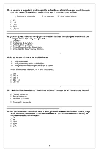 11.- Al escuchar a un cantante emitir un sonido, se le pide que ahora lo haga con igual intensidad, 
pero más agudo. Al respecto se puede afirmar que el segundo sonido emitido: 
I.- tiene mayor frecuencia II.- es mas alto III.- tiene mayor volumen 
A) Sólo I 
B) I y II 
C) I y III 
D) II y III 
E) I, II y III 
______________________________________________________________________________________ 
_____________________________________________________. 
12.-¿ En qué punto delante de un espejo cóncavo debe ubicarse un objeto para obtener de él una 
imagen virtual, derecha y más grande?: 
A) En el foco 
B) En el centro de curvatura. 
C) Entre el vértice y el foco. 
D) Entre el foco y el centro de curvatura. 
E) Entre el centro de curvatura y el infinito. 
______________________________________________________________________________________ 
______________________________________________________. 
13.-En los espejos cóncavos, es posible obtener: 
I Imágenes reales. 
II Imágenes más grandes que el objeto. 
III Imágenes virtuales más pequeñas que el objeto. 
De las afirmaciones anteriores, es (o son) verdadera(s): 
A) Sólo I 
B) Sólo II 
C) Sólo III 
D) Sólo I y II 
E) I, II y III 
______________________________________________________________________________________ 
______________________________________________________. 
14.- ¿Qué significan las palabras “ Movimiento Uniforme” respecto de la Primera Ley de Newton? 
A) Posición constante 
B) Rapidez contante 
C) Velocidad constante 
D) Aceleración constante 
______________________________________________________________________________________ 
_____________________________________________________. 
15.-Una persona camina 12 cuadras hacia el Norte, gira hacia el Este caminando 10 cuadras, luego 
al Sur 6 cuadras y finalmente 2 cuadras hacia el Oeste. (Si cada cuadra son 100 metros). El 
desplazamiento total en metros es: 
A) 10 
B) 30 
C) 1000 
D) 3000 
E) N. A. 
4 
 