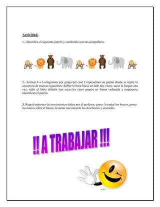 Actividad.
1.- Identifica el siguiente patrón y coméntalo con tus compañeros.
2.- Formar 4 a 6 integrantes por grupo del cual 2 representan un patrón donde se repite la
secuencia de muecas siguientes: doblar la boca hacia un lado dos veces, sacar la lengua una
vez, subir el labio inferior tres veces.los otros grupos en forma ordenada y respetuosa
identifican el patrón.
3. Repetir patrones de movimientos dados por el profesor, como: levantar los brazos, poner
las manos sobre el banco, levantar nuevamente los dos brazos y cruzarlos.
 