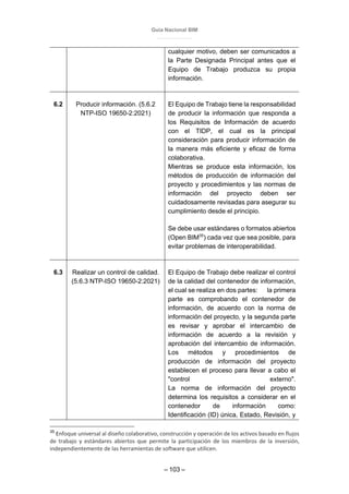 Guía Nacional BIM
– 103 –
cualquier motivo, deben ser comunicados a
la Parte Designada Principal antes que el
Equipo de Trabajo produzca su propia
información.
6.2 Producir información. (5.6.2
NTP-ISO 19650-2:2021)
El Equipo de Trabajo tiene la responsabilidad
de producir la información que responda a
los Requisitos de Información de acuerdo
con el TIDP, el cual es la principal
consideración para producir información de
la manera más eficiente y eficaz de forma
colaborativa.
Mientras se produce esta información, los
métodos de producción de información del
proyecto y procedimientos y las normas de
información del proyecto deben ser
cuidadosamente revisadas para asegurar su
cumplimiento desde el principio.
Se debe usar estándares o formatos abiertos
(Open BIM35
) cada vez que sea posible, para
evitar problemas de interoperabilidad.
6.3 Realizar un control de calidad.
(5.6.3 NTP-ISO 19650-2:2021)
El Equipo de Trabajo debe realizar el control
de la calidad del contenedor de información,
el cual se realiza en dos partes: la primera
parte es comprobando el contenedor de
información, de acuerdo con la norma de
información del proyecto, y la segunda parte
es revisar y aprobar el intercambio de
información de acuerdo a la revisión y
aprobación del intercambio de información.
Los métodos y procedimientos de
producción de información del proyecto
establecen el proceso para llevar a cabo el
"control externo".
La norma de información del proyecto
determina los requisitos a considerar en el
contenedor de información como:
Identificación (ID) única, Estado, Revisión, y
35
Enfoque universal al diseño colaborativo, construcción y operación de los activos basado en flujos
de trabajo y estándares abiertos que permite la participación de los miembros de la inversión,
independientemente de las herramientas de software que utilicen.
 