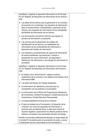 Guía Nacional BIM
– 116 –
Identificar y registrar la siguiente información en el Formato
N° 02: Registro de Requisitos de Información de los Activos –
AIR:
● Los datos de los activos que se generarán en la inversión,
de acuerdo con su tipología, los requisitos de información
para el mantenimiento, sostenibilidad y operación de los
activos y los requisitos de información de los entregables
del Modelo de Información de los Activos.
● Los documentos normativos internos que regulan el
proceso de formulación y evaluación.
● Las normas para la generación de códigos de
identificación de los activos y la clasificación de
información de los contenedores de información y
elementos del modelo de información.
● Los métodos y procedimientos de captura de información
de activos existentes, de producción, revisión o
aprobación de nueva información, de seguridad o
distribución de información y de entrega de información al
proveedor.
Identificar y registrar la siguiente información en el Formato
N° 03: Registro de Requisitos de Información del Proyecto –
PIR:
● El código único, denominación, objetivo central y
localización de la inversión y los objetivos de Gestión de la
Información BIM.
● Los datos del Equipo de Trabajo designado.
● La información de referencia y recursos que se
compartirán con los postores y el proveedor.
● La información de la Oficina de Programación Multianual
de Inversiones, Unidad Formuladora, Unidad Ejecutora de
Inversiones y Unidad Ejecutora Presupuestal.
● La responsabilidad funcional de la inversión.
● El plan de trabajo de la Formulación y Evaluación de la
inversión, así como los requisitos de información o
acciones que se deberán llevar a cabo para reducir el
impacto negativo o aprovechar los efectos positivos de los
factores vinculados a las actividades del plan de trabajo.
Remitir los formatos debidamente llenados al responsable de
la Unidad Formuladora para la suscripción de estos, y poner
a disposición de los involucrados en la Formulación y
 