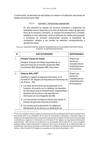 Guía Nacional BIM
– 141 –
A continuación, se describen las actividades con relación a la aplicación del proceso de
Gestión de la Información BIM:
5.5.3.1. Actividad 1: Actuaciones preparatorias
En esta actividad se asignan los recursos necesarios y programan las
actividades para el desarrollo de la fase de Ejecución (etapa de ejecución
física de la inversión). Asimismo, se requiere las prestaciones a contratar,
establece el valor referencial, emite el certificado de crédito presupuestario
o constancia de previsión presupuestal, aprueba el expediente de
contratación, designa a los comités de selección correspondientes y
aprueba las bases.
TABLA 24 - DESCRIPCIÓN DE SUB ACTIVIDADES DE ACTUACIONES PREPARATORIAS
(FUENTE: ELABORACIÓN PROPIA)
N° SUB ACTIVIDADES RESPONSABLE
1 Designar Equipo de trabajo
Designar al equipo de trabajo responsable de la
ejecución física de la inversión (Supervisor BIM,
Coordinador BIM, Modelador BIM, entre otros)
Órgano que
asume las
competencias de
Unidad Ejecutora
de Inversiones
2 Elaborar AIR y PIR49
Identificar y registrar la siguiente información en el
Formato N° 02: Registro de Requisitos de Información de
los Activos – AIR:
● Los datos de los activos que se generarán en la
inversión, de acuerdo con su tipología, los requisitos
de información para el mantenimiento, sostenibilidad y
operación de los activos y los requisitos de
información de los entregables del AIM.
● Los documentos normativos internos que regulan el
proceso de ejecución física de la inversión.
● Las normas para la generación de códigos de
identificación de los activos y la clasificación de
Órgano que
asume las
competencias de
Unidad Ejecutora
de Inversiones
49
En caso la entidad o empresa pública no realizó previamente la aplicación del Proceso de Gestión de la
Información BIM en las actividades de las fases de Formulación y Evaluación, y Ejecución (etapa de
elaboración del expediente técnico o documento equivalente), en adición a lo descrito en la sub actividad,
se identificará y registrará la información en el Formato N° 01: Registro de requisitos de información
organizacional - OIR, tal como se ha descrito en la sub actividad 2 de la Tabla 16. En caso la entidad o
empresa pública realizó previamente la aplicación del Proceso de Gestión de la Información BIM, se
actualizará la información contenida en el Formato N° 02: Registro de Requisitos de Información de los
Activos – AIR y Formato N° 03: Registro de requisitos de información del proyecto – PIR.
 