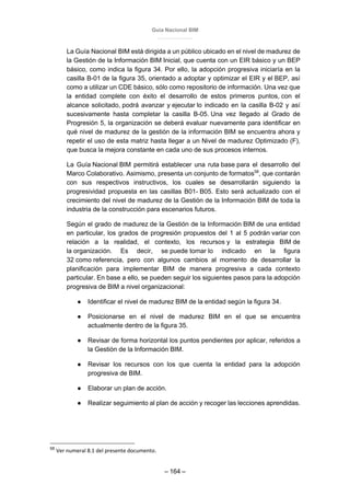 Guía Nacional BIM
– 164 –
La Guía Nacional BIM está dirigida a un público ubicado en el nivel de madurez de
la Gestión de la Información BIM Inicial, que cuenta con un EIR básico y un BEP
básico, como indica la figura 34. Por ello, la adopción progresiva iniciaría en la
casilla B-01 de la figura 35, orientado a adoptar y optimizar el EIR y el BEP, así
como a utilizar un CDE básico, sólo como repositorio de información. Una vez que
la entidad complete con éxito el desarrollo de estos primeros puntos, con el
alcance solicitado, podrá avanzar y ejecutar lo indicado en la casilla B-02 y así
sucesivamente hasta completar la casilla B-05. Una vez llegado al Grado de
Progresión 5, la organización se deberá evaluar nuevamente para identificar en
qué nivel de madurez de la gestión de la información BIM se encuentra ahora y
repetir el uso de esta matriz hasta llegar a un Nivel de madurez Optimizado (F),
que busca la mejora constante en cada uno de sus procesos internos.
La Guía Nacional BIM permitirá establecer una ruta base para el desarrollo del
Marco Colaborativo. Asimismo, presenta un conjunto de formatos58
, que contarán
con sus respectivos instructivos, los cuales se desarrollarán siguiendo la
progresividad propuesta en las casillas B01- B05. Esto será actualizado con el
crecimiento del nivel de madurez de la Gestión de la Información BIM de toda la
industria de la construcción para escenarios futuros.
Según el grado de madurez de la Gestión de la Información BIM de una entidad
en particular, los grados de progresión propuestos del 1 al 5 podrán variar con
relación a la realidad, el contexto, los recursos y la estrategia BIM de
la organización. Es decir, se puede tomar lo indicado en la figura
32 como referencia, pero con algunos cambios al momento de desarrollar la
planificación para implementar BIM de manera progresiva a cada contexto
particular. En base a ello, se pueden seguir los siguientes pasos para la adopción
progresiva de BIM a nivel organizacional:
● Identificar el nivel de madurez BIM de la entidad según la figura 34.
● Posicionarse en el nivel de madurez BIM en el que se encuentra
actualmente dentro de la figura 35.
● Revisar de forma horizontal los puntos pendientes por aplicar, referidos a
la Gestión de la Información BIM.
● Revisar los recursos con los que cuenta la entidad para la adopción
progresiva de BIM.
● Elaborar un plan de acción.
● Realizar seguimiento al plan de acción y recoger las lecciones aprendidas.
58
Ver numeral 8.1 del presente documento.
 