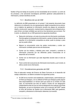 Guía Nacional BIM
– 173 –
facilitar el flujo de trabajo de acuerdo con las necesidades de la inversión. La unión de
los procesos y las soluciones tecnológicas permitirán gestionar adecuadamente la
información y extraer beneficios de ello.
7.3.1. Beneficios del uso del CDE
La definición de BIM presentada en el numeral 1 del presente documento hace
referencia a la utilización de una representación digital compartida de los activos,
con el objetivo de gestionar la información durante las etapas de concepción,
diseño, construcción, operación, mantenimiento y disposición de la infraestructura,
para formar una base confiable que servirá en las decisiones que se tomen. Por
lo tanto, la utilización de un CDE generará los siguientes beneficios:
● Reducción del tiempo y el costo de producción de información coordinada.
Permite agilizar la búsqueda de información y perder el tiempo tratando de
descifrar si la información compartida es actual, quién la produjo o para
qué se puede utilizar.
● Mejorar la comunicación entre las partes involucradas y contar con
información confiable para la toma de decisiones.
● Contar con los medios y métodos para crear, compartir y controlar la
información producida por las diferentes partes involucradas en el
desarrollo de la inversión.
● Contar con la información que está disponible durante todo el ciclo de
inversión.
● Tener control de la secuencia de información de la fuente y, por lo tanto, la
última versión de la información.
7.3.2. Consideraciones generales del CDE
Para el adecuado manejo del Entorno de Datos Comunes en el desarrollo del
trabajo colaborativo, se deberá considerar los siguientes puntos:
● El CDE de la inversión será establecido, implementado y administrado por
la Parte que Designa, o en su defecto la Parte que Designa puede asignar
esta responsabilidad a un tercero para que actúe en su nombre. En este
caso, se recomienda que esto se realice a través de una designación
independiente antes de que se inicie la designación de cualquier otra Parte
Designada, ya que es importante contar con la solución del CDE62
desde
el inicio del proceso de Gestión de la Información BIM, para gestionar,
compartir y almacenar la información referente a la inversión.
62
Flujo de trabajo y tecnología adecuada.
 
