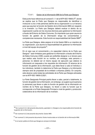 Guía Nacional BIM
– 177 –
7.3.4.1. Gestor de la Información BIM de la Parte que Designa
Este punto hace referencia al numeral 5.1.1 de la NTP-ISO 19650-268
, donde
se explica que la Parte que Designa es responsable de identificar e
involucrar a una o más personas (dentro de su organización o a un tercero)
para que asuman la función de Gestión de la Información BIM con respecto
a la inversión. La Parte que Designa deberá evaluar si dentro de su
organización cuenta con los recursos técnicos para gestionar la información
a través del Entorno de Datos Comunes. Es importante que quien asuma la
función de gestión de la información tenga los conocimientos y
competencias necesarias. Esta función es responsabilidad del Gestor BIM69
.
La Parte que Designa, debe asignar el rol de Gestor BIM a un miembro de
su organización, que asuma la responsabilidad de gestionar la información
a nivel del equipo de proyecto70
.
En el caso que el conocimiento y la capacidad interna de la Parte que
Designa71
sean limitados para gestionar la información a través del Entorno
de Datos Comunes (CDE), puede ser preferible designar a un tercero para
que realice esta función en su nombre, sin embargo, esta persona o
personas no deberá ser el mismo equipo de ejecución que elabora la
información en respuesta a los requisitos de información. El alcance de la
función de gestión de la información, que debe llevar a cabo el individuo o
los individuos, también lo determina la Parte que Designa y la información
siempre será de propiedad de la entidad o empresa pública. En conjunto,
este alcance cubre todas las actividades de la Parte que Designa alineadas
con la NTP-ISO 19650-2:2021.
La Parte Designada Principal podría llevar a cabo, parcial o totalmente, la
función de gestión de la información, sin embargo, se sugiere que la persona
(o personas) que lleven a cabo la función de gestión de la información en
nombre de la Parte que Designa, no lleven a cabo la función que le
corresponde a la Parte Designada Principal a nivel de gestión y producción
colaborativa de la información de la inversión.
68
Ver numeral 5.4.1 del presente documento, apartado 1.1: Designar a los responsables de la función de
la gestión de la información.
69
Ver numeral 4.3.2 del presente documento: Gestor BIM.
70
Ver numeral 5.1 del presente documento: Partes Involucradas en la Gestión de la Información BIM.
71
En el sector público la Parte que Designa es siempre la Entidad.
 