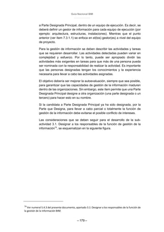 Guía Nacional BIM
– 179 –
a Parte Designada Principal, dentro de un equipo de ejecución. Es decir, se
deberá definir un gestor de información para cada equipo de ejecución (por
ejemplo: arquitectura, estructuras, instalaciones). Mientras que el punto
anterior (ver ítem 7.3.1.1) se enfoca en el(los) gestor(es) a nivel del equipo
de proyecto.
Para la gestión de información se deben describir las actividades y tareas
que se requieren desarrollar. Las actividades detectadas pueden variar en
complejidad y esfuerzo. Por lo tanto, puede ser apropiado dividir las
actividades más exigentes en tareas para que más de una persona pueda
ser nominada con la responsabilidad de realizar la actividad. Es importante
que las personas designadas tengan los conocimientos y la experiencia
necesaria para llevar a cabo las actividades asignadas.
El objetivo debería ser mejorar la autoevaluación, siempre que sea posible,
para garantizar que las capacidades de gestión de la información maduren
dentro de las organizaciones. Sin embargo, este ítem permite que una Parte
Designada Principal designe a otra organización (una parte designada o un
tercero) para hacer esto en su nombre.
Si la candidata a Parte Designada Principal ya ha sido designada, por la
Parte que Designa, para llevar a cabo parcial o totalmente la función de
gestión de la información debe evitarse el posible conflicto de intereses.
Las consideraciones que se deben seguir para el desarrollo de la sub-
actividad 3.1. Designar a los responsables de la función de gestión de la
información74
, se esquematizan en la siguiente figura.
74
Ver numeral 5.4.3 del presente documento, apartado 3.1: Designar a los responsables de la función de
la gestión de la información BIM.
 