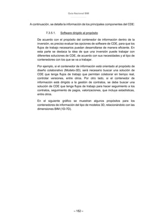 Guía Nacional BIM
– 182 –
A continuación, se detalla la información de los principales componentes del CDE:
7.3.5.1. Software dirigido al propósito
De acuerdo con el propósito del contenedor de información dentro de la
inversión, es preciso evaluar las opciones de software de CDE, para que los
flujos de trabajo necesarios puedan desarrollarse de manera eficiente. En
esta parte se destaca la idea de que una inversión puede trabajar con
diferentes soluciones de CDE, de acuerdo con sus necesidades y al tipo de
contenedores con los que se va a trabajar.
Por ejemplo, si el contenedor de información está orientado al propósito de
diseño colaborativo (Modelo-3D), será necesario buscar una solución de
CDE que tenga flujos de trabajo que permitan colaborar en tiempo real,
controlar versiones, entre otros. Por otro lado, si el contenedor de
información está dirigido a la gestión de contratos, se debe buscar una
solución de CDE que tenga flujos de trabajo para hacer seguimiento a los
contratos, seguimiento de pagos, valorizaciones, que incluya estadísticas,
entre otros.
En el siguiente gráfico se muestran algunos propósitos para los
contenedores de información del tipo de modelos 3D, relacionándolo con las
dimensiones BIM (1D-7D).
 