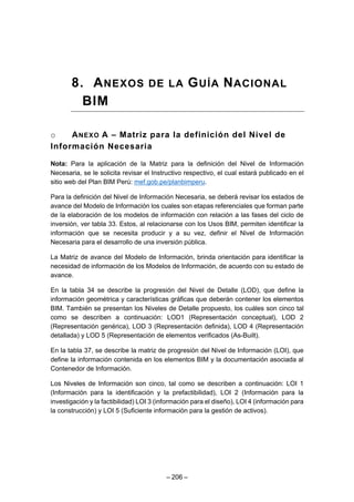 – 206 –
8. ANEXOS DE LA GUÍA NACIONAL
BIM
o ANEXO A – Matriz para la definición del Nivel de
Información Necesaria
Nota: Para la aplicación de la Matriz para la definición del Nivel de Información
Necesaria, se le solicita revisar el Instructivo respectivo, el cual estará publicado en el
sitio web del Plan BIM Perú: mef.gob.pe/planbimperu.
Para la definición del Nivel de Información Necesaria, se deberá revisar los estados de
avance del Modelo de Información los cuales son etapas referenciales que forman parte
de la elaboración de los modelos de información con relación a las fases del ciclo de
inversión, ver tabla 33. Estos, al relacionarse con los Usos BIM, permiten identificar la
información que se necesita producir y a su vez, definir el Nivel de Información
Necesaria para el desarrollo de una inversión pública.
La Matriz de avance del Modelo de Información, brinda orientación para identificar la
necesidad de información de los Modelos de Información, de acuerdo con su estado de
avance.
En la tabla 34 se describe la progresión del Nivel de Detalle (LOD), que define la
información geométrica y características gráficas que deberán contener los elementos
BIM. También se presentan los Niveles de Detalle propuesto, los cuáles son cinco tal
como se describen a continuación: LOD1 (Representación conceptual), LOD 2
(Representación genérica), LOD 3 (Representación definida), LOD 4 (Representación
detallada) y LOD 5 (Representación de elementos verificados (As-Built).
En la tabla 37, se describe la matriz de progresión del Nivel de Información (LOI), que
define la información contenida en los elementos BIM y la documentación asociada al
Contenedor de Información.
Los Niveles de Información son cinco, tal como se describen a continuación: LOI 1
(Información para la identificación y la prefactibilidad), LOI 2 (Información para la
investigación y la factibilidad) LOI 3 (información para el diseño), LOI 4 (información para
la construcción) y LOI 5 (Suficiente información para la gestión de activos).
 