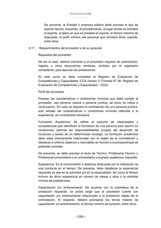 Guía Nacional BIM
– 238 –
De preverse, la Entidad o empresa pública debe precisar el tipo de
soporte técnico requerido, el procedimiento, el lugar donde se brindará
el soporte, el plazo en que se prestará el soporte, el tiempo máximo de
respuesta, el perfil mínimo del personal que brindará dicho soporte,
entre otros.
6.11. Requerimientos del proveedor y de su personal
Requisitos del proveedor
De ser el caso, deberá indicarse si el proveedor requiere de autorización,
registro u otros documentos similares, emitidos por el organismo
competente, para ejecutar las prestaciones.
En este punto se debe completar el Registro de Evaluación de
Competencias y Capacidades -CCA (Anexo 3: Formato N° 06: Registro de
Evaluación de Competencias y Capacidades – CCA)
Perfil del proveedor
Precisar las características o condiciones mínimas que debe cumplir el
proveedor, sea persona natural o persona jurídica, tal como se indica a
continuación. En caso se requiera la contratación de una persona jurídica,
solo señalar las características o condiciones mínimas referidas a la
experiencia, de considerarla necesaria.
Formación Académica: Se refiere al conjunto de capacidades y
competencias que identifican la formación de una persona para asumir en
condiciones óptimas las responsabilidades propias del desarrollo de
funciones y tareas de un determinado encargo. La formación académica
debe estar directamente relacionada con el objeto de la contratación y
obedecer a criterios objetivos y razonables en función a la prestaciónque se
pretende contratar.
De preverse, se debe precisar el título de Técnico, Profesional Técnico o
Profesional (universitario o no universitario) o el grado académico requerido.
Experiencia: Es el conocimiento o destreza alcanzada por la reiteración de
una conducta en el tiempo. De preverse, debe detallarse la experiencia
requerida ya sea en la actividad y/o en la especialidad, así como el tiempo
mínimo de dicha experiencia en número de meses o años o la cantidad
mínima de prestaciones.
Capacitación y/o entrenamiento: De acuerdo con la naturaleza de la
prestación requerida, se podrá exigir que el proveedor cuente con
capacitación y/o entrenamiento relacionado a la prestación objeto de la
contratación. Al respecto, deberá precisarse los temas materia de
capacitación y/o entrenamiento, el tiempo mínimo de duración, entre otros.
 
