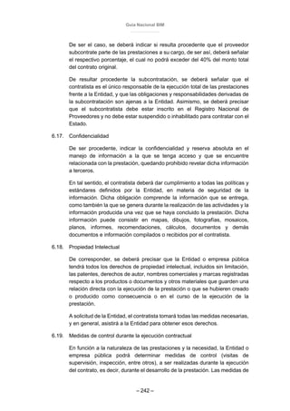Guía Nacional BIM
– 242 –
De ser el caso, se deberá indicar si resulta procedente que el proveedor
subcontrate parte de las prestaciones a su cargo, de ser así, deberá señalar
el respectivo porcentaje, el cual no podrá exceder del 40% del monto total
del contrato original.
De resultar procedente la subcontratación, se deberá señalar que el
contratista es el único responsable de la ejecución total de las prestaciones
frente a la Entidad, y que las obligaciones y responsabilidades derivadas de
la subcontratación son ajenas a la Entidad. Asimismo, se deberá precisar
que el subcontratista debe estar inscrito en el Registro Nacional de
Proveedores y no debe estar suspendido o inhabilitado para contratar con el
Estado.
6.17. Confidencialidad
De ser procedente, indicar la confidencialidad y reserva absoluta en el
manejo de información a la que se tenga acceso y que se encuentre
relacionada con la prestación, quedando prohibido revelar dicha información
a terceros.
En tal sentido, el contratista deberá dar cumplimiento a todas las políticas y
estándares definidos por la Entidad, en materia de seguridad de la
información. Dicha obligación comprende la información que se entrega,
como también la que se genera durante la realización de las actividades y la
información producida una vez que se haya concluido la prestación. Dicha
información puede consistir en mapas, dibujos, fotografías, mosaicos,
planos, informes, recomendaciones, cálculos, documentos y demás
documentos e información compilados o recibidos por el contratista.
6.18. Propiedad Intelectual
De corresponder, se deberá precisar que la Entidad o empresa pública
tendrá todos los derechos de propiedad intelectual, incluidos sin limitación,
las patentes, derechos de autor, nombres comerciales y marcas registradas
respecto a los productos o documentos y otros materiales que guarden una
relación directa con la ejecución de la prestación o que se hubieren creado
o producido como consecuencia o en el curso de la ejecución de la
prestación.
A solicitud de la Entidad, el contratista tomará todas las medidas necesarias,
y en general, asistirá a la Entidad para obtener esos derechos.
6.19. Medidas de control durante la ejecución contractual
En función a la naturaleza de las prestaciones y la necesidad, la Entidad o
empresa pública podrá determinar medidas de control (visitas de
supervisión, inspección, entre otros), a ser realizadas durante la ejecución
del contrato, es decir, durante el desarrollo de la prestación. Las medidas de
 