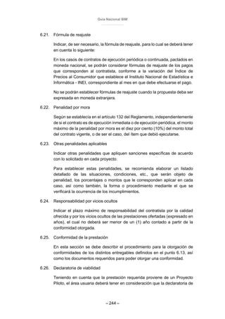 Guía Nacional BIM
– 244 –
6.21. Fórmula de reajuste
Indicar, de ser necesario, la fórmula de reajuste, para lo cual se deberá tener
en cuenta lo siguiente:
En los casos de contratos de ejecución periódica o continuada, pactados en
moneda nacional, se podrán considerar fórmulas de reajuste de los pagos
que corresponden al contratista, conforme a la variación del Índice de
Precios al Consumidor que establece el Instituto Nacional de Estadística e
Informática - INEI, correspondiente al mes en que debe efectuarse el pago.
No se podrán establecer fórmulas de reajuste cuando la propuesta deba ser
expresada en moneda extranjera.
6.22. Penalidad por mora
Según se establecía en el artículo 132 del Reglamento, independientemente
de si el contrato es de ejecución inmediata o de ejecución periódica, el monto
máximo de la penalidad por mora es el diez por ciento (10%) del monto total
del contrato vigente, o de ser el caso, del ítem que debió ejecutarse.
6.23. Otras penalidades aplicables
Indicar otras penalidades que apliquen sanciones específicas de acuerdo
con lo solicitado en cada proyecto.
Para establecer estas penalidades, se recomienda elaborar un listado
detallado de las situaciones, condiciones, etc., que serán objeto de
penalidad, los porcentajes o montos que le corresponden aplicar en cada
caso, así como también, la forma o procedimiento mediante el que se
verificará la ocurrencia de los incumplimientos.
6.24. Responsabilidad por vicios ocultos
Indicar el plazo máximo de responsabilidad del contratista por la calidad
ofrecida y por los vicios ocultos de las prestaciones ofertadas (expresado en
años), el cual no deberá ser menor de un (1) año contado a partir de la
conformidad otorgada.
6.25. Conformidad de la prestación
En esta sección se debe describir el procedimiento para la otorgación de
conformidades de los distintos entregables definidos en el punto 6.13, así
como los documentos requeridos para poder otorgar una conformidad.
6.26. Declaratoria de viabilidad
Teniendo en cuenta que la prestación requerida proviene de un Proyecto
Piloto, el área usuaria deberá tener en consideración que la declaratoria de
 