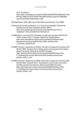 Guía Nacional BIM
– 252 –
2019. Third Edition.:
https://static1.squarespace.com/static/57390d2c8259b53089bcf066/t/5cd13150f
9619aac10f5bb1d/1557213524671/NZ-BIM-Handbook-Appendix%2BB-BIM-
uses-across-NZCIC-phases-April-19.pdf
Mott MacDonald. (2020). BIM Level of Information (presentación). Lima: CDBB.
Presidencia del Consejo de Ministros. (s.f.). Qué son los metadatos. Obtenido de
Infraestructura de Datos Especiales del Perú (IDEP):
https://www.geoidep.gob.pe/conoce-las-ides/metadatos/que-son-los-
metadatos#:~:text=La%20definición%20más%20
UK BIM Alliance. (Julio de 2019). Information management according to BS EN ISO
19650. Guidance Part 1: Concepts. Obtenido de UK BIM Alliance:
https://www.ukbimalliance.org/wp-content/uploads/2019/04/Information-
Management-according-to-BS-EN-ISO-19650_-Guidance-Part-
1_Concepts_2ndEdition.pdf
UK BIM Framework. (Septiembre de 2020a). Information management according to BS
EN ISO 19650. Guidance Part 2: Parties, teams and processes for the delivery
phase of the assets. Obtenido de UK BIM Framework:
https://ukbimframework.org/wp-content/uploads/2020/09/Guidance-Part-
C_Facilitating-the-common-data-environment-workflow-and-technical-
solutions_Edition-1.pdf
UK BIM Framework. (Septiembre de 2020b). Information management according to BS
EN ISO 19650. Guidance Part C. Facilitating the common data environment
(workflow and technical solutions). Obtenido de UK BIM Framework:
https://ukbimframework.org/wp-content/uploads/2020/09/Guidance-Part-
C_Facilitating-the-common-data-environment-workflow-and-technical-
solutions_Edition-1.pdf
 