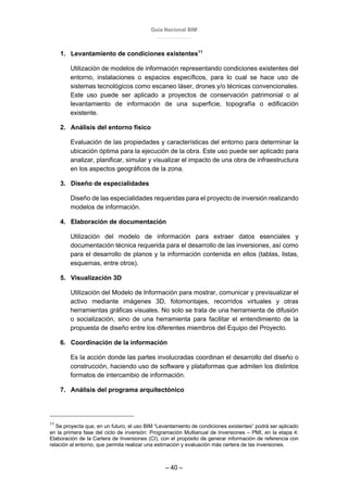 Guía Nacional BIM
– 40 –
1. Levantamiento de condiciones existentes11
Utilización de modelos de información representando condiciones existentes del
entorno, instalaciones o espacios específicos, para lo cual se hace uso de
sistemas tecnológicos como escaneo láser, drones y/o técnicas convencionales.
Este uso puede ser aplicado a proyectos de conservación patrimonial o al
levantamiento de información de una superficie, topografía o edificación
existente.
2. Análisis del entorno físico
Evaluación de las propiedades y características del entorno para determinar la
ubicación óptima para la ejecución de la obra. Este uso puede ser aplicado para
analizar, planificar, simular y visualizar el impacto de una obra de infraestructura
en los aspectos geográficos de la zona.
3. Diseño de especialidades
Diseño de las especialidades requeridas para el proyecto de inversión realizando
modelos de información.
4. Elaboración de documentación
Utilización del modelo de información para extraer datos esenciales y
documentación técnica requerida para el desarrollo de las inversiones, así como
para el desarrollo de planos y la información contenida en ellos (tablas, listas,
esquemas, entre otros).
5. Visualización 3D
Utilización del Modelo de Información para mostrar, comunicar y previsualizar el
activo mediante imágenes 3D, fotomontajes, recorridos virtuales y otras
herramientas gráficas visuales. No solo se trata de una herramienta de difusión
o socialización, sino de una herramienta para facilitar el entendimiento de la
propuesta de diseño entre los diferentes miembros del Equipo del Proyecto.
6. Coordinación de la información
Es la acción donde las partes involucradas coordinan el desarrollo del diseño o
construcción, haciendo uso de software y plataformas que admiten los distintos
formatos de intercambio de información.
7. Análisis del programa arquitectónico
11
Se proyecta que, en un futuro, el uso BIM “Levantamiento de condiciones existentes” podrá ser aplicado
en la primera fase del ciclo de inversión: Programación Multianual de Inversiones – PMI, en la etapa 4:
Elaboración de la Cartera de Inversiones (CI), con el propósito de generar información de referencia con
relación al entorno, que permita realizar una estimación y evaluación más certera de las inversiones.
 