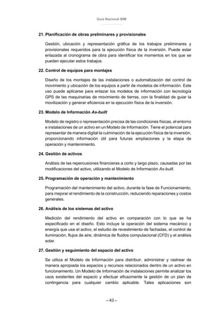 Guía Nacional BIM
– 43 –
21. Planificación de obras preliminares y provisionales
Gestión, ubicación y representación gráfica de los trabajos preliminares y
provisionales requeridos para la ejecución física de la inversión. Puede estar
enlazada al cronograma de obra para identificar los momentos en los que se
pueden ejecutar estos trabajos.
22. Control de equipos para montajes
Diseño de los montajes de las instalaciones o automatización del control de
movimiento y ubicación de los equipos a partir de modelos de información. Este
uso puede aplicarse para enlazar los modelos de información con tecnología
GPS de las maquinarias de movimiento de tierras, con la finalidad de guiar la
movilización y generar eficiencia en la ejecución física de la inversión.
23. Modelo de Información As-built
Modelo de registro o representación precisa de las condiciones físicas, el entorno
e instalaciones de un activo en un Modelo de Información. Tiene el potencial para
representar de manera digital la culminación de la ejecución física de la inversión,
proporcionando información útil para futuras ampliaciones y la etapa de
operación y mantenimiento.
24. Gestión de activos
Análisis de las repercusiones financieras a corto y largo plazo, causadas por las
modificaciones del activo, utilizando el Modelo de Información As-built.
25. Programación de operación y mantenimiento
Programación del mantenimiento del activo, durante la fase de Funcionamiento,
para mejorar el rendimiento de la construcción, reduciendo reparaciones y costos
generales.
26. Análisis de los sistemas del activo
Medición del rendimiento del activo en comparación con lo que se ha
especificado en el diseño. Esto incluye la operación del sistema mecánico y
energía que usa el activo, el estudio de revestimiento de fachadas, el control de
iluminación, flujos de aire, dinámica de fluidos computacional (CFD) y el análisis
solar.
27. Gestión y seguimiento del espacio del activo
Se utiliza el Modelo de Información para distribuir, administrar y rastrear de
manera apropiada los espacios y recursos relacionados dentro de un activo en
funcionamiento. Un Modelo de Información de instalaciones permite analizar los
usos existentes del espacio y efectuar eficazmente la gestión de un plan de
contingencia para cualquier cambio aplicable. Tales aplicaciones son
 