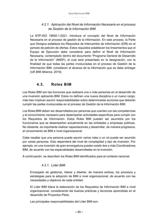 Guía Nacional BIM
– 49 –
4.2.1. Aplicación del Nivel de Información Necesaria en el proceso
de Gestión de la Información BIM
La NTP-ISO 19650-1:2021, introduce el concepto del Nivel de Información
Necesaria en el proceso de gestión de la información. En este proceso, la Parte
que Designa establece los Requisitos de Intercambio de Información (EIR) en el
periodo de petición de ofertas. Estos requisitos establecen los lineamientos que el
Equipo de Ejecución debe considerar para definir el Nivel de Información
Necesaria, contemplado dentro del documento “Programa General de Desarrollo
de la Información” (MIDP), el cual será presentado en la designación, con la
finalidad de que todas las partes involucradas en el proceso de Gestión de la
Información BIM, consideren el alcance de la información que se debe entregar
(UK BIM Alliance, 2019).
4.3. Roles BIM
Los Roles BIM son las funciones que realizará una o más personas en el desarrollo de
una inversión aplicando BIM. Estos no definen una nueva disciplina o un nuevo cargo,
más bien implican asumir responsabilidades sobre determinadas acciones que deberán
cumplir las partes involucradas en el proceso de Gestión de la Información BIM.
Los Roles BIM deben ser desarrollados por personas que cuenten con las competencias
y el conocimiento necesario para desempeñar actividades específicas para cumplir con
los Requisitos de Información. Estos Roles BIM pueden ser asumidos por los
funcionarios que se desempeñan actualmente en las entidades y empresas públicas.
No obstante, es importante realizar capacitaciones y desarrollar, de manera progresiva,
el conocimiento de BIM a nivel organizacional.
Cabe resaltar que una persona puede asumir varios roles o un rol puede ser asumido
por varias personas. Esto dependerá del nivel de complejidad y tipo de inversión. Por
ejemplo, en una inversión de gran envergadura pueden existir dos o más Coordinadores
BIM, de acuerdo con las especialidades desarrolladas en la inversión.
A continuación, se describen los Roles BIM identificados para el contexto nacional:
4.3.1. Líder BIM
Encargado de gestionar, liderar y diseñar, de manera exitosa, los procesos y
estrategias para la adopción de BIM a nivel organizacional, de acuerdo con las
necesidades y objetivos de cada entidad.
El Líder BIM lidera la elaboración de los Requisitos de Información BIM a nivel
organizacional, considerando las buenas prácticas y lecciones aprendidas en el
desarrollo de Proyectos Piloto.
Las principales responsabilidades del Líder BIM son:
 
