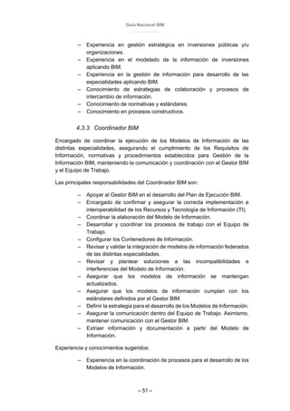 Guía Nacional BIM
– 51 –
– Experiencia en gestión estratégica en inversiones públicas y/u
organizaciones.
– Experiencia en el modelado de la información de inversiones
aplicando BIM.
– Experiencia en la gestión de información para desarrollo de las
especialidades aplicando BIM.
– Conocimiento de estrategias de colaboración y procesos de
intercambio de información.
– Conocimiento de normativas y estándares.
– Conocimiento en procesos constructivos.
4.3.3. Coordinador BIM
Encargado de coordinar la ejecución de los Modelos de Información de las
distintas especialidades, asegurando el cumplimiento de los Requisitos de
Información, normativas y procedimientos establecidos para Gestión de la
Información BIM, manteniendo la comunicación y coordinación con el Gestor BIM
y el Equipo de Trabajo.
Las principales responsabilidades del Coordinador BIM son:
– Apoyar al Gestor BIM en el desarrollo del Plan de Ejecución BIM.
– Encargado de confirmar y asegurar la correcta implementación e
interoperabilidad de los Recursos y Tecnología de Información (TI).
– Coordinar la elaboración del Modelo de Información.
– Desarrollar y coordinar los procesos de trabajo con el Equipo de
Trabajo.
– Configurar los Contenedores de Información.
– Revisar y validar la integración de modelos de información federados
de las distintas especialidades.
– Revisar y plantear soluciones a las incompatibilidades e
interferencias del Modelo de Información.
– Asegurar que los modelos de información se mantengan
actualizados.
– Asegurar que los modelos de información cumplan con los
estándares definidos por el Gestor BIM.
– Definir la estrategia para el desarrollo de los Modelos de Información.
– Asegurar la comunicación dentro del Equipo de Trabajo. Asimismo,
mantener comunicación con el Gestor BIM.
– Extraer información y documentación a partir del Modelo de
Información.
Experiencia y conocimientos sugeridos:
– Experiencia en la coordinación de procesos para el desarrollo de los
Modelos de Información.
 
