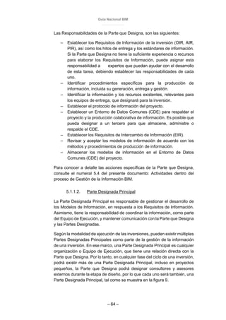 Guía Nacional BIM
– 64 –
Las Responsabilidades de la Parte que Designa, son las siguientes:
– Establecer los Requisitos de Información de la inversión (OIR, AIR,
PIR), así como los hitos de entrega y los estándares de información.
Si la Parte que Designa no tiene la suficiente experiencia o recursos
para elaborar los Requisitos de Información, puede asignar esta
responsabilidad a expertos que puedan ayudar con el desarrollo
de esta tarea, debiendo establecer las responsabilidades de cada
uno.
– Identificar procedimientos específicos para la producción de
información, incluida su generación, entrega y gestión.
– Identificar la información y los recursos existentes, relevantes para
los equipos de entrega, que designará para la inversión.
– Establecer el protocolo de información del proyecto.
– Establecer un Entorno de Datos Comunes (CDE) para respaldar el
proyecto y la producción colaborativa de información. Es posible que
pueda designar a un tercero para que almacene, administre o
respalde el CDE.
– Establecer los Requisitos de Intercambio de Información (EIR).
– Revisar y aceptar los modelos de información de acuerdo con los
métodos y procedimientos de producción de información.
– Almacenar los modelos de información en el Entorno de Datos
Comunes (CDE) del proyecto.
Para conocer a detalle las acciones específicas de la Parte que Designa,
consulte el numeral 5.4 del presente documento: Actividades dentro del
proceso de Gestión de la Información BIM.
5.1.1.2. Parte Designada Principal
La Parte Designada Principal es responsable de gestionar el desarrollo de
los Modelos de Información, en respuesta a los Requisitos de Información.
Asimismo, tiene la responsabilidad de coordinar la información, como parte
del Equipo de Ejecución, y mantener comunicación con la Parte que Designa
y las Partes Designadas.
Según la modalidad de ejecución de las inversiones, pueden existir múltiples
Partes Designadas Principales como parte de la gestión de la información
de una inversión. En ese marco, una Parte Designada Principal es cualquier
organización o Equipo de Ejecución, que tiene una relación directa con la
Parte que Designa. Por lo tanto, en cualquier fase del ciclo de una inversión,
podrá existir más de una Parte Designada Principal, incluso en proyectos
pequeños, la Parte que Designa podrá designar consultores y asesores
externos durante la etapa de diseño, por lo que cada uno será también, una
Parte Designada Principal, tal como se muestra en la figura 9.
 
