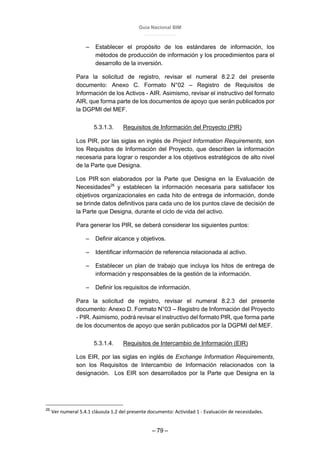 Guía Nacional BIM
– 79 –
– Establecer el propósito de los estándares de información, los
métodos de producción de información y los procedimientos para el
desarrollo de la inversión.
Para la solicitud de registro, revisar el numeral 8.2.2 del presente
documento: Anexo C. Formato N°02 – Registro de Requisitos de
Información de los Activos - AIR. Asimismo, revisar el instructivo del formato
AIR, que forma parte de los documentos de apoyo que serán publicados por
la DGPMI del MEF.
5.3.1.3. Requisitos de Información del Proyecto (PIR)
Los PIR, por las siglas en inglés de Project Information Requirements, son
los Requisitos de Información del Proyecto, que describen la información
necesaria para lograr o responder a los objetivos estratégicos de alto nivel
de la Parte que Designa.
Los PIR son elaborados por la Parte que Designa en la Evaluación de
Necesidades26
y establecen la información necesaria para satisfacer los
objetivos organizacionales en cada hito de entrega de información, donde
se brinde datos definitivos para cada uno de los puntos clave de decisión de
la Parte que Designa, durante el ciclo de vida del activo.
Para generar los PIR, se deberá considerar los siguientes puntos:
– Definir alcance y objetivos.
– Identificar información de referencia relacionada al activo.
– Establecer un plan de trabajo que incluya los hitos de entrega de
información y responsables de la gestión de la información.
– Definir los requisitos de información.
Para la solicitud de registro, revisar el numeral 8.2.3 del presente
documento: Anexo D. Formato N°03 – Registro de Información del Proyecto
- PIR. Asimismo, podrá revisar el instructivo del formato PIR, que forma parte
de los documentos de apoyo que serán publicados por la DGPMI del MEF.
5.3.1.4. Requisitos de Intercambio de Información (EIR)
Los EIR, por las siglas en inglés de Exchange Information Requirements,
son los Requisitos de Intercambio de Información relacionados con la
designación. Los EIR son desarrollados por la Parte que Designa en la
26
Ver numeral 5.4.1 cláusula 1.2 del presente documento: Actividad 1 - Evaluación de necesidades.
 