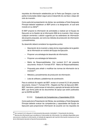 Guía Nacional BIM
– 83 –
requisitos de información establecidos por la Parte que Designa y que las
partes involucradas deben seguir para el desarrollo de una fase o etapa del
ciclo de inversión.
Como parte de la presentación de ofertas, las candidatas a Parte Designada
Principal deberán establecer un BEP previo a la designación, el cual será
incluido en su oferta29
.
El BEP propone la información de actividades a realizar por el Equipo de
Ejecución en la Gestión de la Información BIM de la inversión. Esto incluye
cualquier enmienda o adición sugerida por los estándares de información
del proyecto propuesto, así como los métodos de producción de información
y procedimientos.
Su desarrollo deberá considerar los siguientes puntos:
– Descripción de la inversión y datos de los responsables de la gestión
de la información en nombre del Equipo de Ejecución.
– Proponer una estrategia de desarrollo de información.
– Proponer una estrategia de federación.
– Matriz de Responsabilidades. (Ver numeral 8.2.7 del presente
documento: Anexo H. Formato N°07: Matriz de Responsabilidades)
– Propuesta para añadir o modificar las normas de información de la
inversión30
.
– Métodos y procedimientos de producción de información.
– Lista de software y plataformas de coordinación.
Para la solicitud de registro del BEP, revisar el numeral 8.2.5 del presente
documento. Anexo F. Formato N°05 – Registro de Plan de Ejecución BIM -
BEP. Asimismo, podrá revisar el instructivo y ejemplo de llenado del formato
BEP, que forma parte de los documentos de apoyo que serán publicados
por la DGPMI del MEF.
5.3.3.2. Evaluación de Competencias y Capacidades (CCA)
Como parte de la Presentación de Ofertas, las candidatas a Parte Designada
Principal deberán evaluar las competencias y capacidades del Equipo de
Ejecución para proporcionar información de acuerdo con los requisitos de
29
Ver numeral 5.4.3 cláusula 3.2 del presente documento: Actividad 3 - Presentación de ofertas.
30
Normas de información que consideran el intercambio de información, los métodos disponibles para
estructurar y clasificar la información, el método de asignación del nivel de información necesaria y el uso
de la información durante la fase de funcionamiento.
 