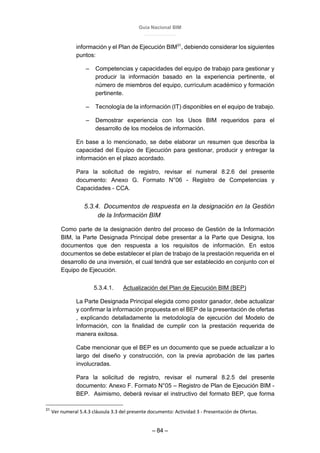 Guía Nacional BIM
– 84 –
información y el Plan de Ejecución BIM31
, debiendo considerar los siguientes
puntos:
– Competencias y capacidades del equipo de trabajo para gestionar y
producir la información basado en la experiencia pertinente, el
número de miembros del equipo, currículum académico y formación
pertinente.
– Tecnología de la información (IT) disponibles en el equipo de trabajo.
– Demostrar experiencia con los Usos BIM requeridos para el
desarrollo de los modelos de información.
En base a lo mencionado, se debe elaborar un resumen que describa la
capacidad del Equipo de Ejecución para gestionar, producir y entregar la
información en el plazo acordado.
Para la solicitud de registro, revisar el numeral 8.2.6 del presente
documento: Anexo G. Formato N°06 - Registro de Competencias y
Capacidades - CCA.
5.3.4. Documentos de respuesta en la designación en la Gestión
de la Información BIM
Como parte de la designación dentro del proceso de Gestión de la Información
BIM, la Parte Designada Principal debe presentar a la Parte que Designa, los
documentos que den respuesta a los requisitos de información. En estos
documentos se debe establecer el plan de trabajo de la prestación requerida en el
desarrollo de una inversión, el cual tendrá que ser establecido en conjunto con el
Equipo de Ejecución.
5.3.4.1. Actualización del Plan de Ejecución BIM (BEP)
La Parte Designada Principal elegida como postor ganador, debe actualizar
y confirmar la información propuesta en el BEP de la presentación de ofertas
, explicando detalladamente la metodología de ejecución del Modelo de
Información, con la finalidad de cumplir con la prestación requerida de
manera exitosa.
Cabe mencionar que el BEP es un documento que se puede actualizar a lo
largo del diseño y construcción, con la previa aprobación de las partes
involucradas.
Para la solicitud de registro, revisar el numeral 8.2.5 del presente
documento: Anexo F. Formato N°05 – Registro de Plan de Ejecución BIM -
BEP. Asimismo, deberá revisar el instructivo del formato BEP, que forma
31
Ver numeral 5.4.3 cláusula 3.3 del presente documento: Actividad 3 - Presentación de Ofertas.
 