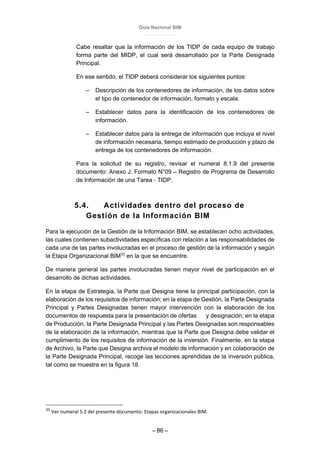 Guía Nacional BIM
– 86 –
Cabe resaltar que la información de los TIDP de cada equipo de trabajo
forma parte del MIDP, el cual será desarrollado por la Parte Designada
Principal.
En ese sentido, el TIDP deberá considerar los siguientes puntos:
– Descripción de los contenedores de información, de los datos sobre
el tipo de contenedor de información, formato y escala.
– Establecer datos para la identificación de los contenedores de
información.
– Establecer datos para la entrega de información que incluya el nivel
de información necesaria, tiempo estimado de producción y plazo de
entrega de los contenedores de información.
Para la solicitud de su registro, revisar el numeral 8.1.9 del presente
documento: Anexo J. Formato N°09 – Registro de Programa de Desarrollo
de Información de una Tarea - TIDP.
5.4. Actividades dentro del proceso de
Gestión de la Información BIM
Para la ejecución de la Gestión de la Información BIM, se establecen ocho actividades,
las cuales contienen subactividades específicas con relación a las responsabilidades de
cada una de las partes involucradas en el proceso de gestión de la información y según
la Etapa Organizacional BIM33
en la que se encuentre.
De manera general las partes involucradas tienen mayor nivel de participación en el
desarrollo de dichas actividades.
En la etapa de Estrategia, la Parte que Designa tiene la principal participación, con la
elaboración de los requisitos de información; en la etapa de Gestión, la Parte Designada
Principal y Partes Designadas tienen mayor intervención con la elaboración de los
documentos de respuesta para la presentación de ofertas y designación; en la etapa
de Producción, la Parte Designada Principal y las Partes Designadas son responsables
de la elaboración de la información, mientras que la Parte que Designa debe validar el
cumplimiento de los requisitos de información de la inversión. Finalmente, en la etapa
de Archivo, la Parte que Designa archiva el modelo de información y en colaboración de
la Parte Designada Principal, recoge las lecciones aprendidas de la inversión pública,
tal como se muestra en la figura 18.
33
Ver numeral 5.2 del presente documento: Etapas organizacionales BIM.
 