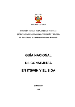 DIRECCIÓN GENERAL DE SALUD DE LAS PERSONAS
ESTRATEGIA SANITARIA NACIONAL PREVENCIÓN Y CONTROL
DE INFECCIONES DE TRANSMISIÓN SEXUAL Y VIH-SIDA
GUÍA NACIONAL
DE CONSEJERÍA
EN ITS/VIH Y EL SIDA
LIMA-PERÚ
2006
 