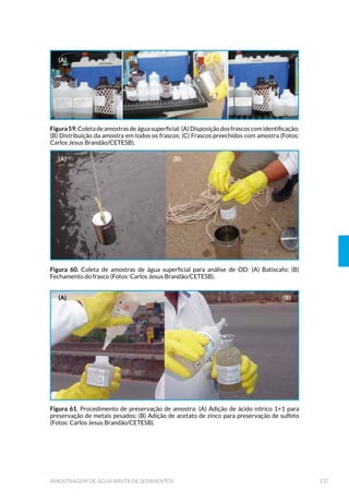 SUMÁRIO
1 INTRODUÇÃO 31
2 PLANEJAMENTO DE AMOSTRAGEM 35
 'H÷QL©¥R GR 3URJUDPD GH $PRVWUDJHP 
 8VRV GR RUSR GÚƒJXD 
 1DWXUH]D GD $PRVWUD 
 3DU¤PHWURV GH DUDFWHUL]D©¥R GD ƒUHD GH (VWXGR 
 ,QIRUPD©·HV VREUH D ƒUHD GH ,QøX¬QFLD 
 /RFDO H 3RQWRV GH ROHWD 
 ƒJXD %UXWD 
 ƒJXD 7UDWDGD 
 6HGLPHQWR 
 (øXHQWHV /¯TXLGRV H RUSRV +¯GULFRV 5HFHSWRUHV 
 $SRLR 2SHUDFLRQDO 
 DSDFLGDGH $QDO¯WLFD /DERUDWRULDO 
 5HFXUVRV )LQDQFHLURV H +XPDQRV 
3 ORGANIZAÇÃO DOS TRABALHOS DE CAMPO 49
3.1 Planejamento das Atividades 49
 ROHWD H 3UHVHUYD©¥R GH $PRVWUDV 
 ROHWD H 7LSRV GH $PRVWUDV 
3.2.2 Preservação de amostra 54
 $FRQGLFLRQDPHQWR 7UDQVSRUWH H $UPD]HQDPHQWR GH $PRVWUDV 
 $FRQGLFLRQDPHQWR 
 7LSRV GH 5HFLSLHQWHV 
 /LPSH]D H 3UHSDUR GH 5HFLSLHQWHV 
3.3.2 Transporte e Armazenamento 65
 6HJXUDQ©D QRV 7UDEDOKRV GH DPSR 
 7UDQVSRUWH 5RGRYL£ULR 
3.4.2 Acesso aos Pontos de Amostragem 66
3.4.3 Embarcações 67
3.4.4 Manipulação de Reagentes e Soluções 68
 $PRVWUDV GH (øXHQWHV LQGXVWULDLV H GRP«VWLFRV 