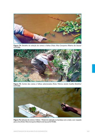 (øXHQWHV *HUDGRV HP 3ODQWDV GH ,QFLQHUD©¥R GH 5HV¯GXRV
Sólidos Industriais ou Hospitalares 225
 (øXHQWHV 3HUFRODGRV *HUDGRV HP $WHUURV ,QGXVWULDLV
e Sanitários 226
 3ODQHMDPHQWR GD $PRVWUDJHP GH (øXHQWHV /¯TXLGRV 
 /RFDO H 3RQWRV GH $PRVWUDJHP 
8.2.2 Tipos de Amostragem 228
 6HOH©¥R GRV (QVDLRV D 6HUHP 5HDOL]DGRV 
8.2.4 Avaliação do Desempenho do STAR 238
8.2.5 Elaboração de Projeto de STAR 238
 $WHQGLPHQWR DRV 3DGU·HV GD /HJLVOD©¥R 
9 ENSAIOS EM CAMPO 241
 ORUR 5HVLGXDO  0«WRGR '3' 
9.2 Oxigênio Dissolvido - Método Eletrométrico 242
 2[LJ¬QLR 'LVVROYLGR  0«WRGR :LQNOHU 0RGL÷FDGR SHOD $]LGD 6µGLFD 
 RQGXWLYLGDGH H 6DOLQLGDGH 
 S+  3RWHQFLDO +LGURJHQL¶QLFR  0«WRGR (OHWURP«WULFR 
 3RWHQFLDO 5HGR[  (K RX 253  0«WRGR (OHWURP«WULFR 
9.7 Temperatura da Água e Ar 248
9.8 Transparência 248
 7XUELGH]  0«WRGR 1HIHORP«WULFR 
 6µOLGRV 6HGLPHQW£YHLV  RQH ,PKRII 
 0HGLGRUHV H $PRVWUDGRUHV $XWRP£WLFRV 
 0RQLWRUDPHQWR $XWRP£WLFR GD 4XDOLGDGH GDV ƒJXDV 
 