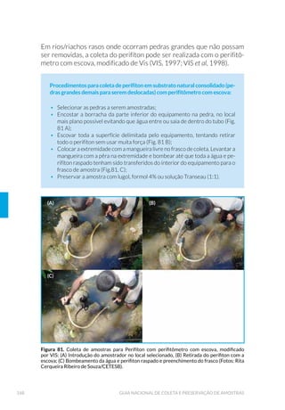 31INTRODUÇÃO
1 INTRODUÇÃO
A presente publicação reúne o conhecimento técnico para realização
de coleta e preservação de amostras de águas brutas, tratadas,
UHVLGX£ULDV VHGLPHQWRV H ELRWD DTX£WLFD YLVDQGR ¢ ÷VFDOL]D©¥R
controle e a caracterização da qualidade ambiental.
A coleta e preservação de amostras infelizmente ainda são considera-
das como atividades simples, que não exigem qualquer critério ou co-
QKHFLPHQWR FLHQWL÷FR (VVD SHUFHS©¥R « FRPSOHWDPHQWH IDOKD SRUTXH
XPD DPRVWUD SRU GH÷QL©¥R UHSUHVHQWD R SUµSULR DPELHQWH HVWXGDGR
H DVVLP D VXD FROHWD H[LJH SURIXQGR FRQKHFLPHQWR W«FQLFR H FLHQW¯÷FR
R TXH VLJQL÷FD FRQWDU FRP UHFXUVRV KXPDQRV DOWDPHQWH WUHLQDGRV H FD-
pacitados para desenvolverem as atividades em campo.
$ GH÷QL©¥R GRV XVRV SUHYLVWRV SDUD R FRUSR GÚ£JXD R FRQKHFLPHQWR
dos riscos à saúde da população, os danos aos ecossistemas, a toxici-
dade das substâncias químicas, os processos industriais e as medi-
das de vazão, somam algumas das informações básicas necessárias
para se definirem as técnicas e as metodologias de coleta que serão
utilizadas, a definição dos locais de amostragem e a seleção de parâ-
metros que serão analisados. Sem isso, qualquer programa para avaliar
a qualidade ambiental pode gerar dados não representativos sobre a
área de estudo.
Na escolha do local adequado para o programa de amostragem é im-
SRUWDQWH FRQVLGHUDU TXH D TXDOLGDGH GH XP FRUSR GÚ£JXD YDULD FRQIRU-
me o local (espacial) e o decorrer do tempo (temporal). Para garantir a
homogeneidade e representatividade do local de amostragem propos-
to, as ações a serem tomadas devem ser cuidadosamente planejadas,
como detalhado na Figura 1.
CAPÍTULO 1
 