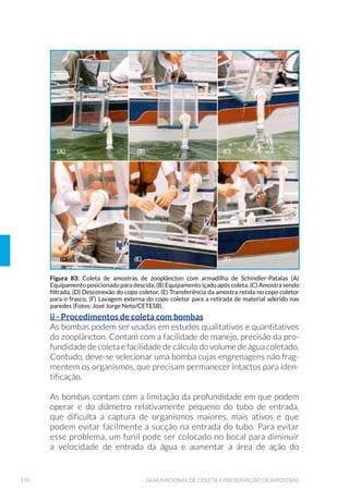 39PLANEJAMENTO DE AMOSTRAGEM
Quando o objetivo de um programa é avaliar concentrações médias de
uma dada variável dentro de um dado período (geralmente 24 horas),
pode-se, em alguns casos, reduzir o número das amostras necessárias
ao ensaio, pela obtenção de amostras compostas, formadas pela mistu-
ra de alíquotas individuais apropriadas. Para a retirada dessas alíquotas
pode-se empregar amostradores automáticos programáveis. As amos-
tras compostas são úteis quando se deseja obter a qualidade média de
um corpo de água não homogêneo. Nesse caso, são retiradas alíquotas
em vários pontos e profundidades do corpo de água, reunindo-se todas
em uma única amostra. A desvantagem de se compor uma amostra é
que pode se perder a associação com as demais variáveis de caracteri-
zação do corpo d’água ou efluente, que foram coletadas pontualmente.
Para a tomada de amostras compostas, os seguintes cuidados devem
ser observados:
á Não podem ser empregadas para a determinação de variáveis que
se alterem durante a manipulação das alíquotas; é o caso do oxigê-
nio dissolvido, pH, dióxido de carbono livre, microrganismos, me-
tais dissolvidos, compostos voláteis e óleos e graxas.
á Deve-se obedecer às recomendações relativas ao prazo máximo
entre a retirada da alíquota e o início da análise no laboratório. No
caso da DBO, por exemplo, quando se quer formar uma amostra
composta de 24 horas, ao ser retirada a última alíquota o prazo já
expirou para as primeiras.
á É importante considerar a possibilidade de se tomarem alí-
quotas individuais proporcionais às vazões do corpo de água
no instante da coleta, quando se deseja estimar cargas polui-
doras, especialmente em escoamentos que apresentem va-
riações sensíveis de vazão ao longo do período de amostra-
JHP WDQWR SDUD R DPELHQWH DTX£WLFR FRPR SDUD HøXHQWHV
2.1.4 ,QIRUPD©·HV VREUH D ƒUHD GH ,QøX¬QFLD
O planejamento adequado envolve a obtenção de informações prelimina-
res sobre a área de influência do corpo d’água a ser amostrado, como:
á Levantamento de estudos já realizados no local que contribuam
com informações sobre as características da área de estudo e as
SULQFLSDLV DWLYLGDGHV SROXLGRUDV QD EDFLD TXH SRGHP LQøXLU QD TXD-
 