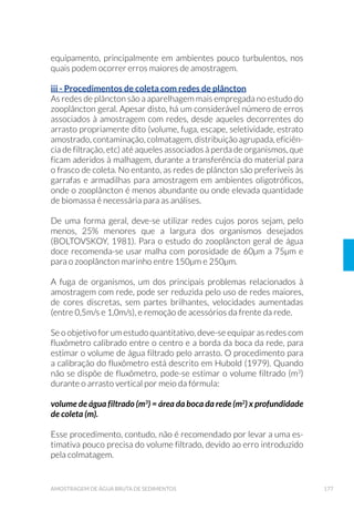 40 GUIA NACIONAL DE COLETA E PRESERVAÇÃO DE AMOSTRAS
lidade das águas, tais como: indústria, agricultura, mineração, zonas
XUEDQDV HWF D ÷P GH HVWDEHOHFHU RV ORFDLV GH DPRVWUDJHP
á Elaboração de croqui com a localização dos possíveis pontos de
coleta;
á Visita à área de estudo para georreferenciamento dos locais de
coleta por meio de GPS (“Global Position System”), levantamento
IRWRJU£÷FR FRP DV FDUDFWHU¯VWLFDV ORFDLV H FRQWDWR FRP DV SHVVRDV
GR ORFDO D ÷P GH VH REWHU GDGRV DGLFLRQDLV TXH FRQ÷UPHP RX HV-
clareçam os dados preliminares levantados (lançamentos de lixo,
resíduos industriais ou domésticos no corpo de água ou nas suas
margens, e outras informações);
á 9HUL÷FD©¥R GDV YLDV GH DFHVVRV EHP FRPR D VLWXD©¥R GDV PHV-
mas, tempo necessário para a realização dos trabalhos, dispo-
nibilidade de apoio local para armazenamento e transporte de
material de coleta e amostras, colocação da embarcação (como ma-
rinas, clubes etc.), avaliando possíveis limitações ou interferências.
2.1.5 /RFDO H 3RQWRV GH ROHWD
Muitas vezes os objetivos determinam os locais e pontos de coleta. Por
exemplo, quando se quer avaliar a eficiência de uma unidade de trata-
mento (industrial ou de esgoto), necessariamente é preciso amostrar
o afluente e o efluente dessa estação. Entretanto, quando os objetivos
estabelecidos apontam apenas para uma indicação geral, como o efei-
to de um efluente na qualidade de água de um rio ou a avaliação da
qualidade da água potável distribuída para a população, é necessário
selecionar cuidadosamente os locais de amostragem.
2.1.5.1 ƒJXD %UXWD
É preciso considerar que todo corpo d’água é heterogêneo e que, seja
qual for o local de amostragem, este não é representativo de todo o
sistema1
em estudo.
Por esse motivo, devem ser selecionados locais adequados às necessi-
dades de informação de cada programa. Entre os fatores responsáveis
pela heterogeneidade de um corpo d’agua podemos citar:
 $ SDODYUD VLVWHPD « XVDGD SDUD UHSUHVHQWDU EDFLDV KLGURJU£÷FDV FXUVRV GH £JXD ULRV ODJRV
reservatórios, estações de tratamento e sistemas de distribuição, entre outros.
 