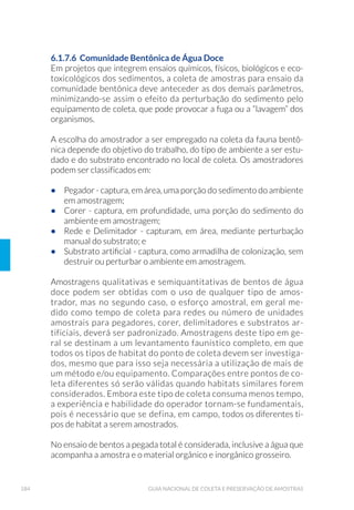 42 GUIA NACIONAL DE COLETA E PRESERVAÇÃO DE AMOSTRAS
Quando não se conhece detalhadamente um determinado sistema,
é recomendável realizar uma investigação preliminar, de preferência
com base em um planejamento estatístico, a fim de avaliar o seu grau
de heterogeneidade. Testes rápidos de campo, como condutividade
elétrica, temperatura e oxigênio dissolvido, podem ser úteis para
essa finalidade, bem como o uso de equipamentos que permitem
medição contínua. O uso de técnicas de traçadores, como corantes ou
materiais radioativos, tem se mostrado útil no estudo dos processos de
mistura nos corpos de água. Contudo, no planejamento desses testes
preliminares é necessário lembrar que o grau de heterogeneidade
pode depender do tipo de ensaio em questão; por isso, essa avaliação
deve ser feita com base em mais de um ensaio.
O grau de heterogeneidade deverá ser avaliado para se verificar como
as características de qualidade oscilam no espaço e no tempo.
Em geral não se deve retirar amostras próximas às margens de rios,
canais e no ponto de lançamento de despejos, exceto quando essas
regiões são de interesse específico, pois a qualidade, em tais pontos,
geralmente não é representativa de todo o corpo d’água. No caso da
contribuição dos tributários (afluentes), é importante acompanhar a
qualidade de suas águas, e como ela afeta o corpo principal, por meio
da coleta de amostras em ponto próximo da sua desembocadura (foz)
ou de acordo com o objetivo do trabalho.
Quando se deseja acompanhar a qualidade da água de um corpo hí-
drico, a longo prazo, o posicionamento do local de amostragem, deve
levar em consideração a existência de lançamentos de efluentes líqui-
dos industriais e/ou domésticos, bem como a presença de afluentes na
área de influência do ponto de amostragem, pois estes podem alterar a
qualidade da água do corpo.
Caso haja este tipo de situação, o local de monitoramento deve estar
situado após a mistura completa do referido lançamento, seja ele con-
tínuo ou intermitente (Fig. 5). Para isto deve-se conhecer as vazões do
lançamento e as do rio, e o regime de escoamento para determinar o
local onde a mistura é completa. Desse modo obtêm-se uma amostra
de água representativa daquele ponto do rio.
 