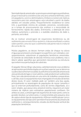 43PLANEJAMENTO DE AMOSTRAGEM
Às vezes, os locais de amostragem podem ser escolhidos erroneamen-
te, mais pela conveniência do que por sua adaptação a uma amostra-
gem representativa. As pontes, por exemplo, são usadas para amostra-
gem em rios devido à sua acessibilidade, mas nem sempre são os locais
mais apropriados, pois sua presença pode interferir ou alterar fatores
básicos do corpo d’água. Entretanto, esta pode ser uma opção quando
o local adequado de amostragem for totalmente inviável.
2.1.5.2 ƒJXD 7UDWDGD
O princípio que orienta a amostragem é o de que as características da
água são modificadas em seu percurso nos sistemas e nas soluções al-
ternativas de abastecimento de água. Essas variações necessitam ser
conhecidas, pois fornecem importantes elementos para: (1) subsidiar a
avaliação do risco ao consumidor; (2) permitir a correção do problema
específico de contaminação, bem como os problemas operacionais ge-
radores da anomalia.
Para o controle de qualidade da água para consumo humano devem ser
considerados na definição dos pontos e locais de coleta: (i) o monitora-
mento operacional para avaliar o desempenho das medidas de controle
nas diversas etapas de tratamento, desde a captação no manancial até o
consumidor, e (ii) o monitoramento para garantir que o processo de tra-
tamento como um todo esteja operando de forma segura (verificação).
No estabelecimento da frequência de amostragem para um monitora-
mento mais global da água de consumo humano existe a necessidade
de se realizar um balanço dos benefícios e custos de se obter um nú-
mero maior de informações. O número de amostras e a frequência de
amostragem são geralmente baseados na população abastecida ou no
volume de água distribuído, para refletir o risco à população. A frequên-
cia de análises para os parâmetros individuais irá também depender da
)LJXUD  Variação da qualidade de um corpo d’água considerando a distância do ponto
GH ODQ©DPHQWR GH GHVFDUJD $ 