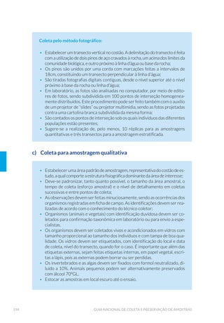 49ORGANIZAÇÃO DOS TRABALHOS DE CAMPO
3 ORGANIZAÇÃO DOS TRABALHOS DE CAMPO
Estabelecido o planejamento de amostragem, que inclui a definição
dos objetivos, dos locais e frequência de amostragem, dos parâmetros
selecionados, dos métodos analíticos e de amostragem adequados e o
cronograma de atividades, passa-se para as etapas de organização e
execução dos trabalhos de campo.
A síntese contendo as recomendações e orientações de como realizar o
armazenamento e a preservação de amostras, conforme o tipo de ensaio
(classedaamostra,tipoderecipienteparaarmazenamento,volume/quan-
tidade necessário de amostra, tipo de preservação e prazo máximo reco-
mendado entre coleta e início do ensaio), encontra-se no Anexo 1.
3.1 Planejamento das Atividades
O planejamento correto das atividades de campo é de importância fun-
damental para o sucesso dos trabalhos e deve envolver os seguintes
aspectos:
á Seleção de itinerários racionais, observando-se os acessos, o tem-
po para coleta e preservação das amostras e o prazo para seu en-
vio aos laboratórios, obedecendo-se o prazo de validade para o
ensaio de cada parâmetro, a capacidade analítica e o horário de
atendimento e funcionamento dos laboratórios envolvidos. Mui-
tos programas de amostragem necessitamdeváriosdiasparaserem
desenvolvidos, o que exige remeter amostras coletadas diariamente
aos laboratórios por despachos rodoviários ou aéreos. Nesses casos,
devem-se planejar coletas calculando-se a localização e os horários
das empresas transportadoras;
á HUWL÷FD©¥R GH TXH D SURJUDPD©¥R GH FROHWD IRL HQYLDGD DRV ODER-
ratórios envolvidos e de que os mesmos tenham condições de aten-
der ao programa;
CAPÍTULO 3
 