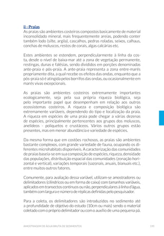 50 GUIA NACIONAL DE COLETA E PRESERVAÇÃO DE AMOSTRAS
á 9HUL÷FD©¥R GD H[LVW¬QFLD GH HYHQWXDLV FDUDFWHU¯VWLFDV ORFDLV QRV
pontos de coleta que exigem equipamentos ou cuidados especiais,
o que permitirá a sua adequada seleção e preparo. Isto vale espe-
cialmente para o caso de coletas com embarcações, coletas de sedi-
mentos, peixes e organismos bentônicos, coletas em locais de difícil
acesso, ou com alto risco de acidentes (rios caudalosos, mar, pontes
de tráfego intenso, amostragem em indústrias etc.);
á Preparação de tabelas contendo os equipamentos e materiais ne-
FHVV£ULRV DRV WUDEDOKRV ÷FKDV GH FROHWD IUDVFRV SDUD DV DPRVWUDV
preservantes químicos, caixas térmicas, equipamentos de coleta e
de medição, cordas, embarcações, motores de popa, equipamento
de segurança etc.). É conveniente levar frascos reserva para o caso
de amostragem adicional, perda ou quebra de frascos; e
á 9HUL÷FD©¥R GD GLVSRQLELOLGDGH H IXQFLRQDPHQWR DGHTXDGR GRV
equipamentos utilizados para amostragem e de apoio.
Convém assegurar-se de que os técnicos envolvidos nas atividades de
coleta estejam devidamente treinados e capacitados para utilizar as
técnicas específicas de coleta, preservação de amostras e as medidas
de segurança, manusear os equipamentos de campo e de medição, e
localizar precisamente os pontos de coleta. É fundamental que obser-
vem e anotem quaisquer fatos ou anormalidades que possam interferir
nas características das amostras (cor, odor ou aspecto estranho, pre-
sença de algas, óleos, corantes, material sobrenadante, peixes ou ou-
tros animais aquáticos mortos), nas determinações laboratoriais e na
interpretação dos dados. Devem ainda ter condições para estabelecer,
se necessário, pontos de amostragem alternativos e outros parâme-
tros complementares para uma melhor caracterização do ambiente em
estudo. Um técnico bem treinado, consciente e observador é de impor-
tância fundamental para a consecução dos objetivos dos programas de
avaliação dos ecossistemas aquáticos.
É importante destacar que as coletas de amostras biológicas depen-
dem de autorização prévia dos órgãos competentes, como o Institu-
to Chico Mendes de Conservação da Biodiversidade (ICMBio). Essa
autorização, todavia, não é necessária para fins de monitoramento da
qualidade da água. Maiores informações podem ser obtidas no site do
Sistema de Autorização e Informação em Biodiversidade (SISBIO) do
Ministério do Meio Ambiente (http://www4.icmbio.gov.br/sisbio//)
 