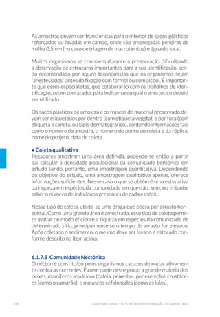 53ORGANIZAÇÃO DOS TRABALHOS DE CAMPO
i) Eventuais observações de campo;
j) Condições meteorológicas nas últimas 24 horas que possam
interferir com a qualidade da água (chuvas);
k) Indicação dos parâmetros a serem analisados nos laboratórios
envolvidos;
l) Equipamento utilizado (nome, tamanho, malha, capacidade,
volume filtrado, e outras informações relevantes).
As amostras podem ser simples, compostas ou integradas. A amostra
simples (pontual ou instantânea) é aquela coletada em uma única toma-
da de amostra, num determinado instante, para a realização das deter-
minações e ensaios. O volume total da amostra irá depender dos parâ-
metrosescolhidos.Éindicadaparaoscasosondeavazãoeacomposição
do líquido (água ou efluente) não apresentam variações significativas.
É obrigatória para os parâmetros cujas características alteram-se rapi-
damente ou não admitem transferência de frasco (sulfetos, oxigênio dis-
solvido, solventes halogenados, óleos e graxas, microbiológicos).
A amostra composta é constituída por uma série de amostras simples,
coletadas durante um determinado período e misturadas para consti-
tuir uma única amostra homogeneizada. Este procedimento é adotado
para possibilitar a redução da quantidade de amostras a serem analisa-
das, especialmente quando ocorre uma grande variação de vazão e/ou
da composição do líquido. A amostragem pode ser realizada em função
(a) do tempo (temporal); (b) da vazão; (c) da profundidade do local a ser
amostrado; (d) da margem ou distância entre um ponto de amostragem
e outro (espacial). A composição de amostra é realizada de acordo com
o objetivo de cada trabalho e é definida pelo coordenador técnico no
momento da elaboração do projeto.
O período total da amostragem composta poderá ser subdividido, de
acordo com a capacidade de processamento do laboratório. Quando
o laboratório de ensaios se encontra em local distante dos pontos de
amostragens, recomenda-se que as amostras sejam compostas em pe-
ríodos menores que 24 horas, devido aos tempos máximos para a reali-
zação de ensaios de alguns parâmetros, de forma a não exceder o prazo
de validade da amostra.
A amostragem integrada é aquela realizada com amostradores que
permitem a coleta simultânea, ou em intervalos de tempo o mais
 