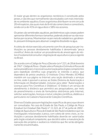 54 GUIA NACIONAL DE COLETA E PRESERVAÇÃO DE AMOSTRAS
próximo possível, de alíquotas que serão reunidas em uma única
amostra.
Para uma melhor representatividade do local amostrado, pode-se tam-
bém realizar a amostragem com réplicas (duplicata ou triplicata), quan-
do a amostra é coletada de modo sequencial e independente, em um
determinado período de tempo ou espaço.
A coleta de água varia também em função da profundidade em que foi
realizada, podendo ser superficial ou em diferentes distâncias abaixo
da superfície. A coleta de água superficial é a que ocorre entre 0 e 30
centímetros da lâmina d’água, enquanto que a em profundidade ocorre
abaixo de 30 centímetros da lâmina d’água e deve ser realizada obri-
gatoriamente com o auxílio de equipamento adequado, tomando-se o
cuidado de não provocar a suspensão do sedimento próximo ao fundo.
Os níveis de profundidade são definidos pelo coordenador técnico no
momento da elaboração do projeto, de acordo com o objetivo de cada
trabalho. A profundidade total do local de amostragem é verificada em
campo, com auxílio de uma corda metrada com um peso extra, tipo poi-
ta, ou com ecobatímetro da embarcação.
Toda vez que o procedimento de coleta for realizado com apoio de em-
barcação, assim que for confirmada sua ancoração no ponto onde será
realizada a coleta, a embarcação deve ser mantida na mesma posição, não
podendo ser ligada para reposicionamento até o final do procedimento.
3.2.2 Preservação de amostra
Independente da natureza da amostra, a estabilidade completa para
cada constituinte nunca pode ser obtida. As técnicas de preservação,
a seleção adequada dos frascos e a forma de armazenamento, têm por
objetivo retardar a ação biológica e a alteração dos compostos quími-
cos; reduzir a volatilidade ou precipitação dos constituintes e os efei-
tos de adsorção; e/ou preservar organismos, evitando ou minimizando
alterações morfológicas, fisiológicas e de densidades populacionais,
em todas as etapas da amostragem (coleta, acondicionamento, trans-
porte, armazenamento, até o momento do ensaio).
As alterações químicas que podem ocorrer na estrutura dos constituin-
tes acontecem, principalmente, em função das condições físico-quími-
 