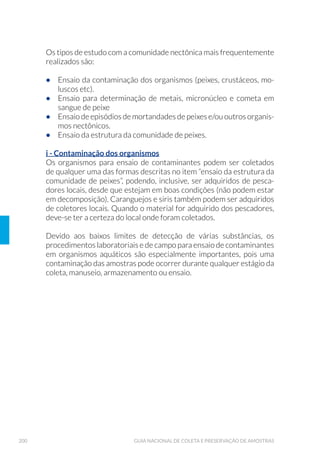 55ORGANIZAÇÃO DOS TRABALHOS DE CAMPO
cas da amostra. Assim, metais podem precipitar-se como hidróxidos, ou
formar complexos com outros constituintes; os cátions e ânions podem
mudar o estado de oxidação; íons podem ser adsorvidos na superfície
interna do frasco de coleta; e outros constituintes podem dissolver-se
ou volatilizar-se com o tempo.
As ações biológicas podem conduzir à alteração da valência de
elementosouradicais.Osconstituintessolúveispodemserconvertidos
em matéria orgânica e, com a ruptura das células, esses constituintes
podem ser liberados na solução. Os ciclos biogeoquímicos, como do
nitrogênio e do fósforo, são exemplos dessa influência biológica na
composição da amostra.
As técnicas de preservação de amostras mais empregadas são: adição
química, congelamento e refrigeração.
Adição química
O método de preservação mais conveniente é o químico, através do
qual o reagente é adicionado prévia (ensaios microbiológicos) ou ime-
diatamente após a tomada da amostra, promovendo a estabilização
dos constituintes de interesse por um período maior. Contudo, para
cada ensaio existe uma recomendação específica (Anexo 1). Geralmen-
te é realizada com o auxílio de um frasco dosador, frasco conta-gota,
pipeta, proveta, entre outros.
Congelamento
É uma técnica aceitável para alguns ensaios e serve para aumentar o
intervalo entre a coleta e o ensaio da amostra in natura, sem compro-
meter esta última.
É inadequada para as amostras cujas frações sólidas (filtráveis e não
filtráveis) alteram-se com o congelamento e posterior retorno à
temperaturaambiente,eparaamaioriadasdeterminaçõesbiológicase
microbiológicas. Os ensaios que permitem esta técnica de preservação
constam no Anexo 1.
Refrigeração
Constitui uma técnica comum em trabalhos de campo e pode ser uti-
lizada para preservação de amostras mesmo após a adição química,
sendo empregada frequentemente na preservação de amostras para
 